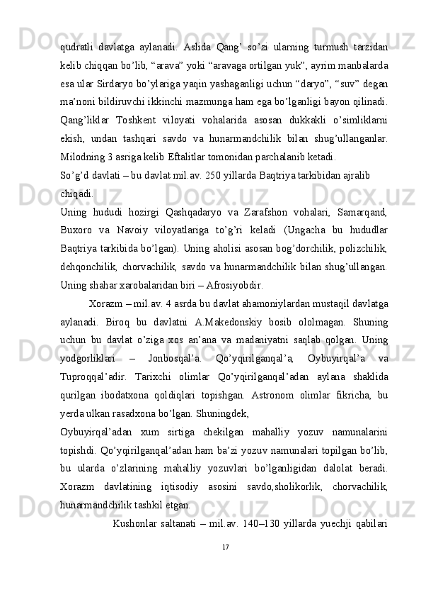 qudratli   davlatga   aylanadi.   Aslida   Qang’   so’zi   ularning   turmush   tarzidan
kelib chiqqan bo’lib, “arava” yoki “aravaga ortilgan yuk”, ayrim manbalarda
esa ular Sirdaryo bo’ylariga yaqin yashaganligi uchun “daryo”, “suv” degan
ma’noni bildiruvchi ikkinchi mazmunga ham ega bo’lganligi bayon qilinadi.
Qang’liklar   Toshkent   viloyati   vohalarida   asosan   dukkakli   o’simliklarni
ekish,   undan   tashqari   savdo   va   hunarmandchilik   bilan   shug’ullanganlar.
Milodning 3 asriga kelib Eftalitlar tomonidan parchalanib ketadi.
So’g’d davlati – bu davlat mil.av. 250 yillarda Baqtriya tarkibidan ajralib 
chiqadi.
Uning   hududi   hozirgi   Qashqadaryo   va   Zarafshon   vohalari,   Samarqand,
Buxoro   va   Navoiy   viloyatlariga   to’g’ri   keladi   (Ungacha   bu   hududlar
Baqtriya tarkibida bo’lgan). Uning aholisi asosan bog’dorchilik, polizchilik,
dehqonchilik,   chorvachilik,   savdo   va   hunarmandchilik   bilan   shug’ullangan.
Uning shahar xarobalaridan biri – Afrosiyobdir.
          Xorazm – mil.av. 4 asrda bu davlat ahamoniylardan mustaqil davlatga
aylanadi.   Biroq   bu   davlatni   A.Makedonskiy   bosib   ololmagan.   Shuning
uchun   bu   davlat   o’ziga   xos   an’ana   va   madaniyatni   saqlab   qolgan.   Uning
yodgorliklari   –   Jonbosqal’a.   Qo’yqirilganqal’a,   Oybuyirqal’a   va
Tuproqqal’adir.   Tarixchi   olimlar   Qo’yqirilganqal’adan   aylana   shaklida
qurilgan   ibodatxona   qoldiqlari   topishgan.   Astronom   olimlar   fikricha,   bu
yerda ulkan rasadxona bo’lgan. Shuningdek,
Oybuyirqal’adan   xum   sirtiga   chekilgan   mahalliy   yozuv   namunalarini
topishdi. Qo’yqirilganqal’adan ham ba’zi yozuv namunalari topilgan bo’lib,
bu   ularda   o’zlarining   mahalliy   yozuvlari   bo’lganligidan   dalolat   beradi.
Xorazm   davlatining   iqtisodiy   asosini   savdo,sholikorlik,   chorvachilik,
hunarmandchilik tashkil etgan.
                          Kushonlar   saltanati   –   mil.av.   140–130   yillarda   yuechji   qabilari
17 