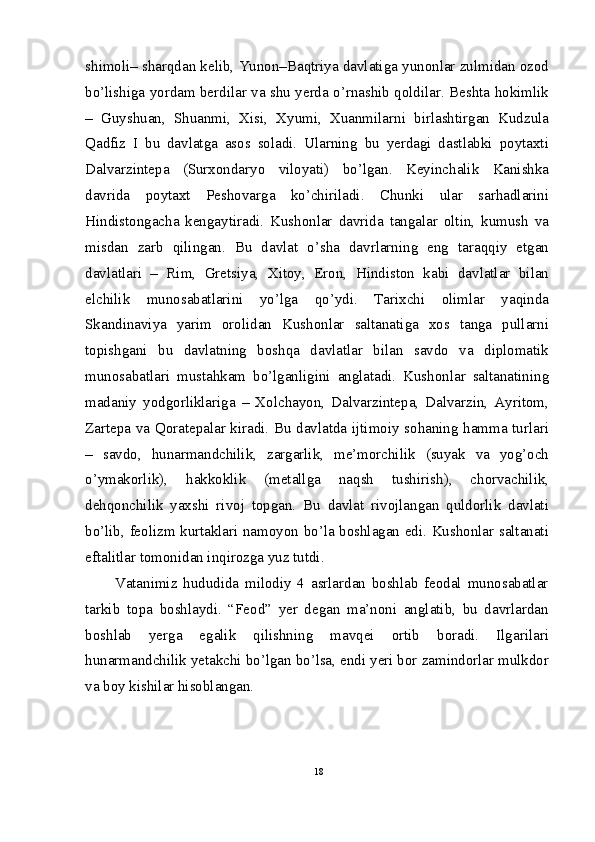 shimoli– sharqdan kelib, Yunon–Baqtriya davlatiga yunonlar zulmidan ozod
bo’lishiga yordam berdilar va shu yerda o’rnashib qoldilar. Beshta hokimlik
–   Guyshuan,   Shuanmi,   Xisi,   Xyumi,   Xuanmilarni   birlashtirgan   Kudzula
Qadfiz   I   bu   davlatga   asos   soladi.   Ularning   bu   yerdagi   dastlabki   poytaxti
Dalvarzintepa   (Surxondaryo   viloyati)   bo’lgan.   Keyinchalik   Kanishka
davrida   poytaxt   Peshovarga   ko’chiriladi.   Chunki   ular   sarhadlarini
Hindistongacha   kengaytiradi.   Kushonlar   davrida   tangalar   oltin,   kumush   va
misdan   zarb   qilingan.   Bu   davlat   o’sha   davrlarning   eng   taraqqiy   etgan
davlatlari   –   Rim,   Gretsiya,   Xitoy,   Eron,   Hindiston   kabi   davlatlar   bilan
elchilik   munosabatlarini   yo’lga   qo’ydi.   Tarixchi   olimlar   yaqinda
Skandinaviya   yarim   orolidan   Kushonlar   saltanatiga   xos   tanga   pullarni
topishgani   bu   davlatning   boshqa   davlatlar   bilan   savdo   va   diplomatik
munosabatlari   mustahkam   bo’lganligini   anglatadi.   Kushonlar   saltanatining
madaniy   yodgorliklariga   –   Xolchayon,   Dalvarzintepa,   Dalvarzin,   Ayritom,
Zartepa va Qoratepalar kiradi. Bu davlatda ijtimoiy sohaning hamma turlari
–   savdo,   hunarmandchilik,   zargarlik,   me’morchilik   (suyak   va   yog’och
o’ymakorlik),   hakkoklik   (metallga   naqsh   tushirish),   chorvachilik,
dehqonchilik   yaxshi   rivoj   topgan.   Bu   davlat   rivojlangan   quldorlik   davlati
bo’lib, feolizm kurtaklari namoyon bo’la boshlagan edi. Kushonlar saltanati
eftalitlar tomonidan inqirozga yuz tutdi.
          Vatanimiz   hududida   milodiy   4   asrlardan   boshlab   feodal   munosabatlar
tarkib   topa   boshlaydi.   “Feod”   yer   degan   ma’noni   anglatib,   bu   davrlardan
boshlab   yerga   egalik   qilishning   mavqei   ortib   boradi.   Ilgarilari
hunarmandchilik yetakchi bo’lgan bo’lsa, endi yeri bor zamindorlar mulkdor
va boy kishilar hisoblangan. 
18 