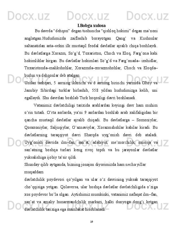 I.Bobga xulosa
Bu davrda “dehqon” degan tushuncha “qishloq hokimi” degan ma’noni
anglatgan.Hududimizda   zaiflashib   borayotgan   Qang’   va   Kushonlar
saltanatidan asta–sekin ilk mustaqil feodal davlatlar ajralib chiqa boshlaydi.
Bu   davlatlarga   Xorazm,   So’g’d,   Toxariston,   Choch   va   Eloq,   Farg’ona   kabi
hokimliklar kirgan. Bu davlatlar hokimlari So’g’d va Farg’onada– ixshidlar,
Toxaristonda–malikshohlar,   Xorazmda–xorazmshohlar,   Choch   va   Eloqda–
budun va dehqonlar deb atalgan.
Undan   tashqari,   5   asrning   ikkinchi   va   6   asrning   birinchi   yarmida   Oltoy   va
Janubiy   Sibirdagi   turklar   birlashib,   558   yildan   hududimizga   kelib,   uni
egallaydi. Shu davrdan boshlab Turk hoqonligi davri boshlanadi.
          Vatanimiz   davlatchiligi   tarixida   arablardan   keyingi   davr   ham   muhim
o’rin   tutadi.   O’rta   asrlarda,   ya’ni   9   asrlardan   boshlab   arab   xalifaligidan   bir
qancha   mustaqil   davlatlar   ajralib   chiqadi.   Bu   davlatlarga   –   Somoniylar,
Qoraxoniylar,   Saljuqiylar,   G’aznaviylar,   Xorazmshohlar   kabilar   kiradi.   Bu
davlatlarning   taraqqiyot   davri   Sharqda   uyg’onish   davri   deb   ataladi.
Uyg’onish   davrida   ilm–fan,   san’at,   adabiyot,   me’morchilik,   musiqa   va
san’atning   boshqa   turlari   keng   rivoj   topdi   va   bu   jarayonlar   davlatlar
yuksalishiga ijobiy ta’sir qildi.
Shunday qilib aytganda, bizning jonajon diyorimizda ham necha yillar 
muqaddam
davlatchilik   poydevori   qo’yilgan   va   ular   o’z   davrining   yuksak   taraqqiyot
cho’qqisiga   yetgan.   Qolaversa,   ular   boshqa   davlatlar   davlatchiligida   o’ziga
xos poydevor bo’la olgan. Aytishimiz mumkinki, vatanimiz nafaqat ilm–fan,
san’at   va   amaliy   hunarmandchilik   markazi,   balki   dunyoga   dong’i   ketgan
davlatchilik tarixiga ega mamlakat hisoblanadi.
19 