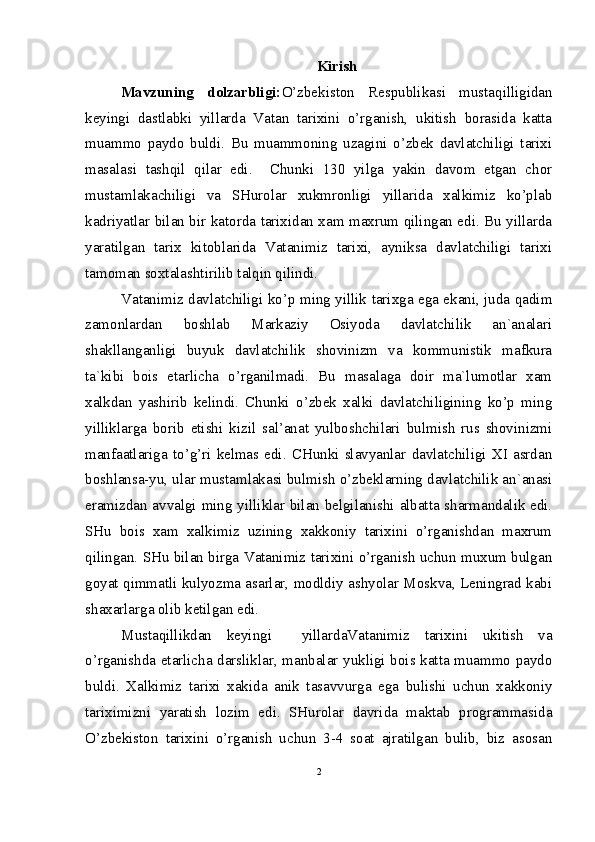 Kirish
Mavzuning   dolzarbligi: O’zbekiston   Respublikasi   mustaqilligidan
keyingi   dastlabki   yillarda   Vatan   tarixini   o’rganish,   ukitish   borasida   katta
muammo   paydo   buldi.   Bu   muammoning   uzagini   o’zbek   davlatchiligi   tarixi
masalasi   tashqil   qilar   edi.     Chunki   130   yilga   yakin   davom   etgan   chor
mustamlakachiligi   va   SHurolar   xukmronligi   yillarida   xalkimiz   ko’plab
kadriyatlar bilan bir katorda tarixidan xam maxrum qilingan edi. Bu yillarda
yaratilgan   tarix   kitoblarida   Vatanimiz   tarixi,   ayniksa   davlatchiligi   tarixi
tamoman soxtalashtirilib talqin qilindi. 
Vatanimiz davlatchiligi ko’p ming yillik tarixga ega ekani, juda qadim
zamonlardan   boshlab   Markaziy   Osiyoda   davlatchilik   an`analari
shakllanganligi   buyuk   davlatchilik   shovinizm   va   kommunistik   mafkura
ta`kibi   bois   etarlicha   o’rganilmadi.   Bu   masalaga   doir   ma`lumotlar   xam
xalkdan   yashirib   kelindi.   Chunki   o’zbek   xalki   davlatchiligining   ko’p   ming
yilliklarga   borib   etishi   kizil   sal’anat   yulboshchilari   bulmish   rus   shovinizmi
manfaatlariga   to’g’ri   kelmas  edi.   CHunki   slavyanlar   davlatchiligi   XI   asrdan
boshlansa-yu, ular mustamlakasi bulmish o’zbeklarning davlatchilik an`anasi
eramizdan avvalgi ming yilliklar bilan belgilanishi albatta sharmandalik edi.
SHu   bois   xam   xalkimiz   uzining   xakkoniy   tarixini   o’rganishdan   maxrum
qilingan. SHu bilan birga Vatanimiz tarixini o’rganish uchun muxum bulgan
goyat qimmatli kulyozma asarlar, modldiy ashyolar Moskva, Leningrad kabi
shaxarlarga olib ketilgan edi. 
Mustaqillikdan   keyingi     yillardaVatanimiz   tarixini   ukitish   va
o’rganishda etarlicha darsliklar, manbalar yukligi bois katta muammo paydo
buldi.   Xalkimiz   tarixi   xakida   anik   tasavvurga   ega   bulishi   uchun   xakkoniy
tariximizni   yaratish   lozim   edi.   SHurolar   davrida   maktab   programmasida
O’zbekiston   tarixini   o’rganish   uchun   3-4   soat   ajratilgan   bulib,   biz   asosan
2 