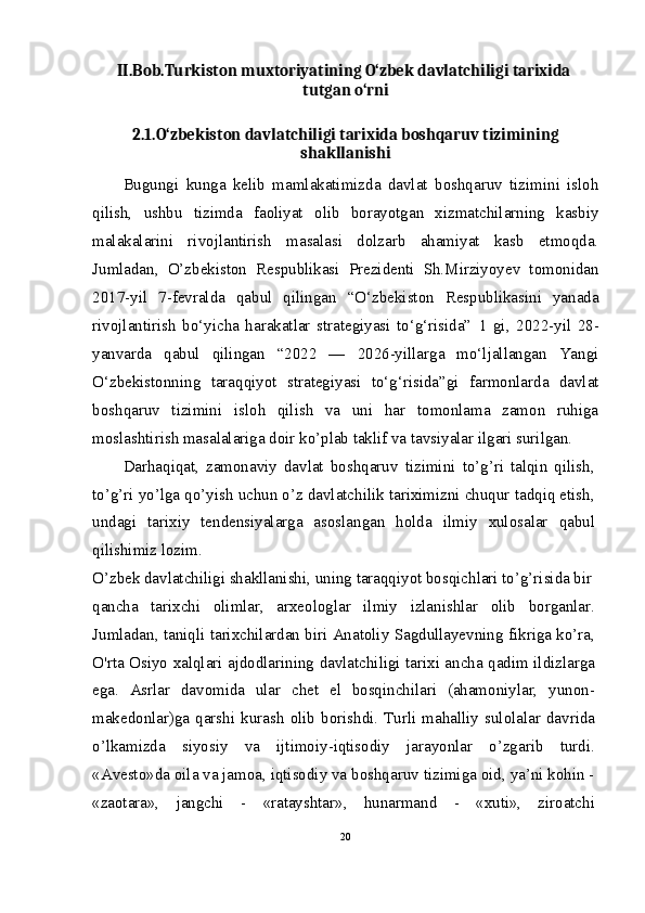 II.Bob.Turkiston muxtoriyatining O‘zbek davlatchiligi tarixida 
tutgan o‘rni
2.1.O‘zbekiston davlatchiligi tarixida boshqaruv tizimining
shakllanishi
Bugungi   kunga   kelib   mamlakatimizda   davlat   boshqaruv   tizimini   isloh
qilish,   ushbu   tizimda   faoliyat   olib   borayotgan   xizmatchilarning   kasbiy
malakalarini   rivojlantirish   masalasi   dolzarb   ahamiyat   kasb   etmoqda.
Jumladan,   O’zbekiston   Respublikasi   Prezidenti   Sh.Mirziyoyev   tomonidan
2017-yil   7-fevralda   qabul   qilingan   “O‘zbekiston   Respublikasini   yanada
rivojlantirish   bo‘yicha   harakatlar   strategiyasi   to‘g‘risida”   1
  gi,   2022-yil   28-
yanvarda   qabul   qilingan   “2022   —   2026-yillarga   mo‘ljallangan   Yangi
O‘zbekistonning   taraqqiyot   strategiyasi   to‘g‘risida”gi   farmonlarda   davlat
boshqaruv   tizimini   isloh   qilish   va   uni   har   tomonlama   zamon   ruhiga
moslashtirish masalalariga doir ko’plab taklif va tavsiyalar ilgari surilgan.
Darhaqiqat,   zamonaviy   davlat   boshqaruv   tizimini   to’g’ri   talqin   qilish,
to’g’ri yo’lga qo’yish uchun o’z davlatchilik tariximizni chuqur tadqiq etish,
undagi   tarixiy   tendensiyalarga   asoslangan   holda   ilmiy   xulosalar   qabul
qilishimiz lozim.
O’zbek davlatchiligi shakllanishi, uning taraqqiyot bosqichlari to’g’risida bir
qancha   tarixchi   olimlar,   arxeologlar   ilmiy   izlanishlar   olib   borganlar.
Jumladan, taniqli tarixchilardan biri Anatoliy Sagdullayevning fikriga ko’ra,
O'rta Osiyo xalqlari ajdodlarining davlatchiligi tarixi ancha qadim ildizlarga
ega.   Asrlar   davomida   ular   chet   el   bosqinchilari   (ahamoniylar,   yunon-
makedonlar)ga  qarshi  kurash   olib  borishdi.  Turli  mahalliy  sulolalar  davrida
o’lkamizda   siyosiy   va   ijtimoiy-iqtisodiy   jarayonlar   o’zgarib   turdi.
«Avesto»da oila va jamoa, iqtisodiy va boshqaruv tizimiga oid, ya’ni kohin -
«zaotara»,   jangchi   -   «ratayshtar»,   hunarmand   -   «xuti»,   ziroatchi
20 