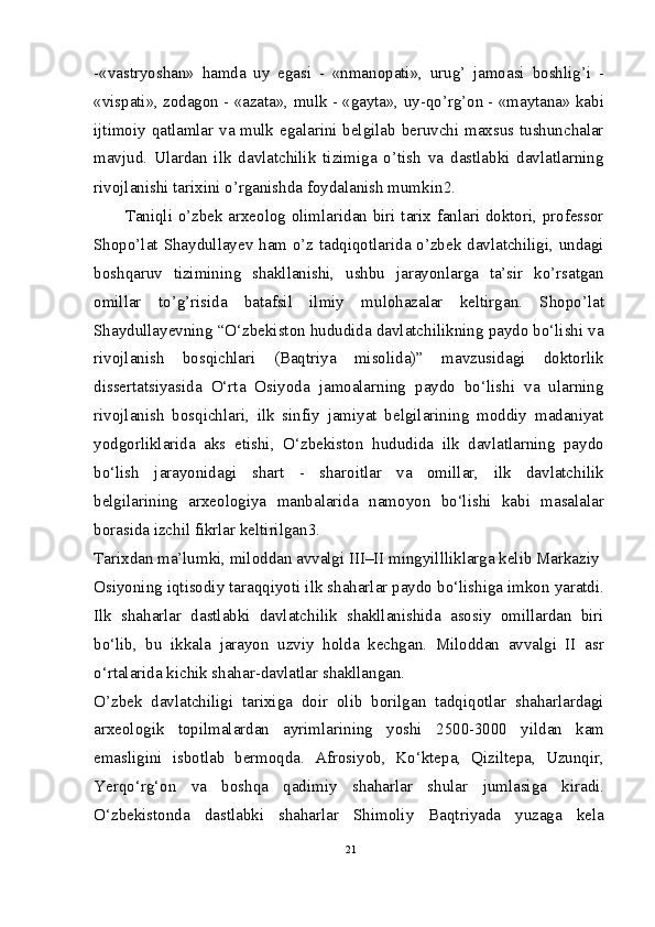 -«vastryoshan»   hamda   uy   egasi   -   «nmanopati»,   urug’   jamoasi   boshlig’i   -
«vispati», zodagon - «azata», mulk - «gayta», uy-qo’rg’on - «maytana» kabi
ijtimoiy qatlamlar va mulk egalarini belgilab beruvchi maxsus tushunchalar
mavjud.   Ulardan   ilk   davlatchilik   tizimiga   o’tish   va   dastlabki   davlatlarning
rivojlanishi tarixini o’rganishda foydalanish mumkin 2
.
Taniqli o’zbek arxeolog olimlaridan biri tarix fanlari doktori, professor
Shopo’lat Shaydullayev ham o’z tadqiqotlarida o’zbek davlatchiligi, undagi
boshqaruv   tizimining   shakllanishi,   ushbu   jarayonlarga   ta’sir   ko’rsatgan
omillar   to’g’risida   batafsil   ilmiy   mulohazalar   keltirgan.   Shopo’lat
Shaydullayevning “O‘zbekiston hududida davlatchilikning paydo bo‘lishi va
rivojlanish   bosqichlari   (Baqtriya   misolida)”   mavzusidagi   doktorlik
dissertatsiyasida   O‘rta   Osiyoda   jamoalarning   paydo   bo‘lishi   va   ularning
rivojlanish   bosqichlari,   ilk   sinfiy   jamiyat   belgilarining   moddiy   madaniyat
yodgorliklarida   aks   etishi,   O‘zbekiston   hududida   ilk   davlatlarning   paydo
bo‘lish   jarayonidagi   shart   -   sharoitlar   va   omillar,   ilk   davlatchilik
belgilarining   arxeologiya   manbalarida   namoyon   bo‘lishi   kabi   masalalar
borasida izchil fikrlar keltirilgan 3
.
Tarixdan ma’lumki, miloddan avvalgi III–II mingyillliklarga kelib Markaziy
Osiyoning iqtisodiy taraqqiyoti ilk shaharlar paydo bo‘lishiga imkon yaratdi.
Ilk   shaharlar   dastlabki   davlatchilik   shakllanishida   asosiy   omillardan   biri
bo‘lib,   bu   ikkala   jarayon   uzviy   holda   kechgan.   Miloddan   avvalgi   II   asr
o‘rtalarida kichik shahar-davlatlar shakllangan.
O’zbek   davlatchiligi   tarixiga   doir   olib   borilgan   tadqiqotlar   shaharlardagi
arxeologik   topilmalardan   ayrimlarining   yoshi   2500-3000   yildan   kam
emasligini   isbotlab   bermoqda.   Afrosiyob,   Ko‘ktepa,   Qiziltepa,   Uzunqir,
Yerqo‘rg‘on   va   boshqa   qadimiy   shaharlar   shular   jumlasiga   kiradi.
O‘zbekistonda   dastlabki   shaharlar   Shimoliy   Baqtriyada   yuzaga   kela
21 