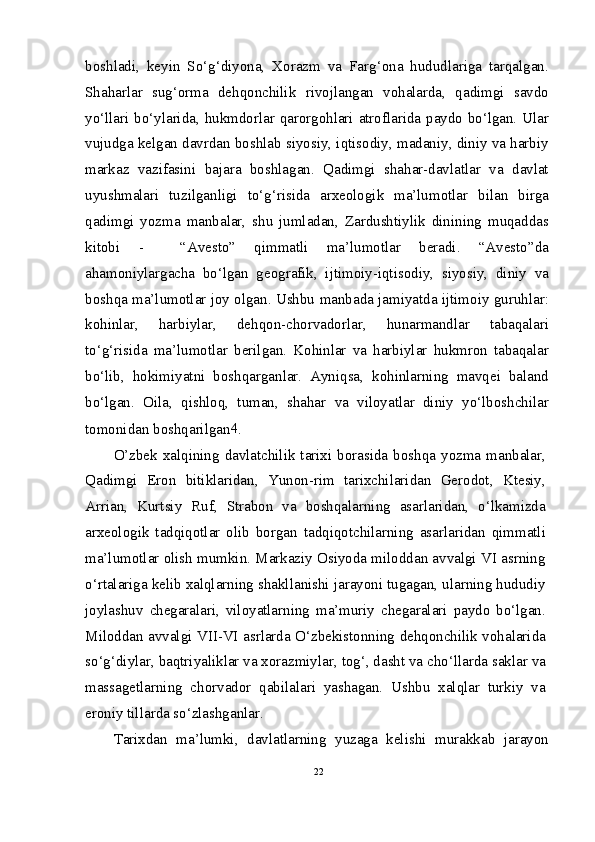 boshladi,   keyin   So‘g‘diyona,   Xorazm   va   Farg‘ona   hududlariga   tarqalgan.
Shaharlar   sug‘orma   dehqonchilik   rivojlangan   vohalarda,   qadimgi   savdo
yo‘llari bo‘ylarida, hukmdorlar qarorgohlari atroflarida paydo bo‘lgan. Ular
vujudga kelgan davrdan boshlab siyosiy, iqtisodiy, madaniy, diniy va harbiy
markaz   vazifasini   bajara   boshlagan.   Qadimgi   shahar-davlatlar   va   davlat
uyushmalari   tuzilganligi   to‘g‘risida   arxeologik   ma’lumotlar   bilan   birga
qadimgi   yozma   manbalar,   shu   jumladan,   Zardushtiylik   dinining   muqaddas
kitobi   -     “Avesto”   qimmatli   ma’lumotlar   beradi.   “Avesto”da
ahamoniylargacha   bo‘lgan   geografik,   ijtimoiy-iqtisodiy,   siyosiy,   diniy   va
boshqa ma’lumotlar joy olgan. Ushbu manbada jamiyatda ijtimoiy guruhlar:
kohinlar,   harbiylar,   dehqon-chorvadorlar,   hunarmandlar   tabaqalari
to‘g‘risida   ma’lumotlar   berilgan.   Kohinlar   va   harbiylar   hukmron   tabaqalar
bo‘lib,   hokimiyatni   boshqarganlar.   Ayniqsa,   kohinlarning   mavqei   baland
bo‘lgan.   Oila,   qishloq,   tuman,   shahar   va   viloyatlar   diniy   yo‘lboshchilar
tomonidan boshqarilgan 4
.
O’zbek  xalqining  davlatchilik tarixi borasida  boshqa yozma  manbalar,
Qadimgi   Eron   bitiklaridan,   Yunon-rim   tarixchilaridan   Gerodot,   Ktesiy,
Arrian,   Kurtsiy   Ruf,   Strabon   va   boshqalarning   asarlaridan,   o‘lkamizda
arxeologik   tadqiqotlar   olib   borgan   tadqiqotchilarning   asarlaridan   qimmatli
ma’lumotlar olish mumkin. Markaziy Osiyoda miloddan avvalgi VI asrning
o‘rtalariga kelib xalqlarning shakllanishi jarayoni tugagan, ularning hududiy
joylashuv   chegaralari,   viloyatlarning   ma’muriy   chegaralari   paydo   bo‘lgan.
Miloddan avvalgi VII-VI asrlarda O‘zbekistonning dehqonchilik vohalarida
so‘g‘diylar, baqtriyaliklar va xorazmiylar, tog‘, dasht va cho‘llarda saklar va
massagetlarning   chorvador   qabilalari   yashagan.   Ushbu   xalqlar   turkiy   va
eroniy tillarda so‘zlashganlar.
Tarixdan   ma’lumki,   davlatlarning   yuzaga   kelishi   murakkab   jarayon
22 