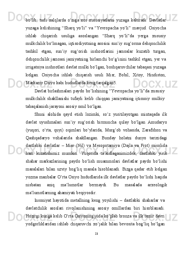 bo‘lib,   turli   xalqlarda   o‘ziga   xos   xususiyatlarni   yuzaga   keltiradi.   Davlatlar
yuzaga   kelishining   “Sharq   yo‘li”   va   “Yevropacha   yo‘li”   mavjud.   Osiyocha
ishlab   chiqarish   usuliga   asoslangan   “Sharq   yo‘li”da   yerga   xususiy
mulkchilik bo‘lmagan, iqtisodiyotning asosini sun’iy sug‘orma dehqonchilik
tashkil   etgan,   sun’iy   sug‘orish   inshootlarini   jamoalar   kuzatib   turgan,
dehqonchilik jamoasi jamiyatning birlamchi bo‘g‘inini tashkil etgan, yer va
irrigatsiya inshootlari davlat mulki bo‘lgan, boshqaruvchilar tabaqasi yuzaga
kelgan.   Osiyocha   ishlab   chiqarish   usuli   Misr,   Bobil,   Xitoy,   Hindiston,
Markaziy Osiyo kabi hududlarda keng tarqalgan 5
.
Davlat birlashmalari paydo bo’lishining “Yevropacha yo‘li”da xususiy
mulkchilik   shakllanishi   tufayli   kelib   chiqqan   jamiyatning   ijtimoiy   mulkiy
tabaqalanish jarayoni asosiy omil bo‘lgan.
Shuni   alohida   qayd   etish   lozimki,   so’z   yuritilayotgan   mintaqada   ilk
davlat   uyushmalari   sun’iy   sug‘orish   birmuncha   qulay   bo‘lgan   Amudaryo
(yuqori,   o‘rta,   quyi)   oqimlari   bo‘ylarida,   Murg‘ob   vohasida,   Zarafshon   va
Qashqadaryo   vohalarida   shakllangan.   Bunday   holatni   dunyo   tarixidagi
dastlabki   davlatlar   –   Misr   (Nil)   va   Mesopotamiya   (Dajla   va   Frot)   misolida
ham   kuzatishimiz   mumkin.   Yuqorida   ta’kidlaganimizdek,   dastlabki   yirik
shahar   markazlarining   paydo   bo‘lish   muammolari   davlatlar   paydo   bo‘lishi
masalalari   bilan   uzviy   bog‘liq   masala   hisoblanadi.   Bizga   qadar   etib   kelgan
yozma manbalar O‘rta Osiyo hududlarida ilk davlatlar paydo bo‘lishi haqida
nisbatan   aniq   ma’lumotlar   bermaydi.   Bu   masalada   arxeologik
ma’lumotlarning ahamiyati beqiyosdir.
Insoniyat   hayotida   metallning   keng   yoyilishi   –   dastlabki   shaharlar   va
davlatchilik   asoslari   rivojlanishining   asosiy   omillardan   biri   hisoblanadi.
Hozirgi kunga kelib O‘rta Osiyoning juda ko‘plab bronza va ilk temir davri
yodgorliklaridan   ishlab   chiqaruvchi   xo‘jalik   bilan   bevosita   bog‘liq   bo‘lgan
23 