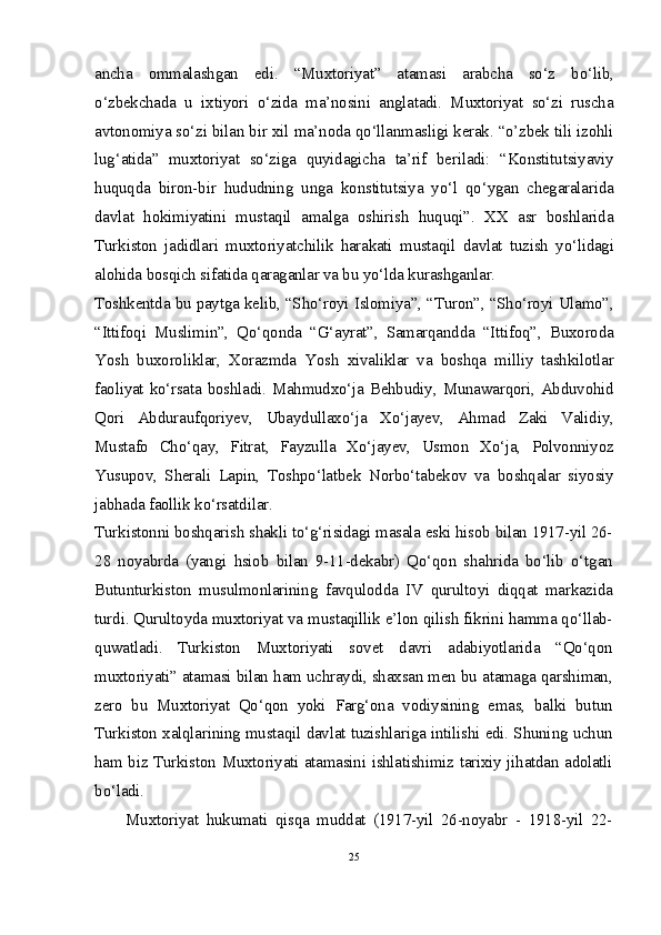 ancha   ommalashgan   edi.   “Muxtoriyat”   atamasi   arabcha   so‘z   bo‘lib,
o‘zbekchada   u   ixtiyori   o‘zida   ma’nosini   anglatadi.   Muxtoriyat   so‘zi   ruscha
avtonomiya so‘zi bilan bir xil ma’noda qo‘llanmasligi kerak. “o’zbek tili izohli
lug‘atida”   muxtoriyat   so‘ziga   quyidagicha   ta’rif   beriladi:   “Konstitutsiyaviy
huquqda   biron-bir   hududning   unga   konstitutsiya   yo‘l   qo‘ygan   chegaralarida
davlat   hokimiyatini   mustaqil   amalga   oshirish   huquqi”.   XX   asr   boshlarida
Turkiston   jadidlari   muxtoriyatchilik   harakati   mustaqil   davlat   tuzish   yo‘lidagi
alohida bosqich sifatida qaraganlar va bu yo‘lda kurashganlar.
Toshkentda bu paytga kelib, “Sho‘royi Islomiya”, “Turon”, “Sho‘royi Ulamo”,
“Ittifoqi   Muslimin”,   Qo‘qonda   “G‘ayrat”,   Samarqandda   “Ittifoq”,   Buxoroda
Yosh   buxoroliklar,   Xorazmda   Yosh   xivaliklar   va   boshqa   milliy   tashkilotlar
faoliyat ko‘rsata boshladi. Mahmudxo‘ja Behbudiy, Munawarqori, Abduvohid
Qori   Abduraufqoriyev,   Ubaydullaxo‘ja   Xo‘jayev,   Ahmad   Zaki   Validiy,
Mustafo   Cho‘qay,   Fitrat,   Fayzulla   Xo‘jayev,   Usmon   Xo‘ja,   Polvonniyoz
Yusupov,   Sherali   Lapin,   Toshpo‘latbek   Norbo‘tabekov   va   boshqalar   siyosiy
jabhada faollik ko‘rsatdilar.
Turkistonni boshqarish shakli to‘g‘risidagi masala eski hisob bilan 1917-yil 26-
28   noyabrda   (yangi   hsiob   bilan   9-11-dekabr)   Qo‘qon   shahrida   bo‘lib   o‘tgan
Butunturkiston   musulmonlarining   favqulodda   IV   qurultoyi   diqqat   markazida
turdi. Qurultoyda muxtoriyat va mustaqillik e’lon qilish fikrini hamma qo‘llab-
quwatladi.   Turkiston   Muxtoriyati   sovet   davri   adabiyotlarida   “Qo‘qon
muxtoriyati” atamasi bilan ham uchraydi, shaxsan men bu atamaga qarshiman,
zero   bu   Muxtoriyat   Qo‘qon   yoki   Farg‘ona   vodiysining   emas,   balki   butun
Turkiston xalqlarining mustaqil davlat tuzishlariga intilishi edi. Shuning uchun
ham biz Turkiston Muxtoriyati atamasini ishlatishimiz tarixiy jihatdan adolatli
bo‘ladi.
Muxtoriyat   hukumati   qisqa   muddat   (1917-yil   26-noyabr   -   1918-yil   22-
25 