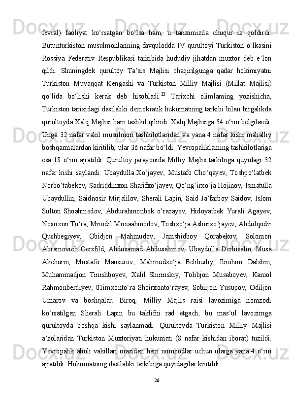 fevral)   faoliyat   ko‘rsatgan   bo‘lsa   ham,   u   tariximizda   chuqur   iz   qoldirdi.
Butunturkiston musulmonlarining favqulodda IV qurultoyi Turkiston o‘lkasini
Rossiya   Federativ   Respublikasi   tarkibida   hududiy   jihatdan   muxtor   deb   e’lon
qildi.   Shuningdek   qurultoy   Ta’sis   Majlisi   chaqirilgunga   qadar   hokimiyatni
Turkiston   Muvaqqat   Kengashi   va   Turkiston   Milliy   Majlisi   (Millat   Majlisi)
qo‘lida   bo‘lishi   kerak   deb   hisobladi. 12
  Tarixchi   olimlaming   yozishicha,
Turkiston tarixidagi dastlabki demokratik hukumatning tarkibi bilan birgalikda
qurultoyda Xalq Majlisi ham tashkil qilindi. Xalq Majlisiga 54 o‘rin belgilandi.
Unga 32 nafar vakil musulmon tashkilotlaridan va yana 4 nafar kishi mahalliy
boshqarmalardan kiritilib, ular 36 nafar bo‘ldi. Yevropaliklaming tashkilotlariga
esa 18 o‘rin ajratildi. Qurultoy jarayonida Milliy Majlis tarkibiga quyidagi 32
nafar kishi saylandi: Ubaydulla Xo‘jayev, Mustafo Cho‘qayev, Toshpo‘latbek
Norbo‘tabekov, Sadriddinxon Sharifxo‘jayev, Qo‘ng‘irxo‘ja Hojinov, Ismatulla
Ubaydullin,  Saidnosir  Mirjalilov,  Sherali Lapin, Said Ja’farboy Saidov,  Islom
Sulton   Shoahmedov,   Abdurahmonbek   o’razayev,   Hidoyatbek   Yurali   Agayev,
Nosirxon To‘ra, Mirodil Mirzaahmedov, Toshxo‘ja Ashurxo‘jayev, Abdulqodir
Qushbegiyev,   Obidjon   Mahmudov,   Jamshidboy   Qorabekov,   Solomon
Abramovich  Gersfild,  Abdusamad  Abdusalimov,  Ubaydulla  Derbisalin,  Musa
Akchurin,   Mustafo   Mansurov,   Mahmudxo‘ja   Behbudiy,   Ibrohim   Dalshin,
Muhammadjon   Tinishboyev,   Xalil   Shirinskiy,   Tolibjon   Musaboyev,   Kamol
Rahmonberdiyev,   01imxonto‘ra   Shoirxonto‘rayev,   Sobiijon   Yusupov,   Odiljon
Umarov   va   boshqalar.   Biroq,   Milliy   Majlis   raisi   lavozimiga   nomzodi
ko‘rsatilgan   Sherali   Lapin   bu   taklifni   rad   etgach,   bu   mas’ul   lavozimga
qurultoyda   boshqa   kishi   saylanmadi.   Qurultoyda   Turkiston   Milliy   Majlisi
a’zolaridan   Turkiston   Muxtoriyati   hukumati   (8   nafar   kishidan   iborat)   tuzildi.
Yevropalik aholi vakillari orasidan ham nomzodlar uchun ularga yana 4 o‘rin
ajratildi. Hukumatning dastlabki tarkibiga quyidagilar kiritildi:
26 