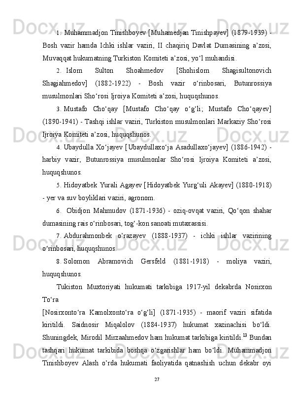 1. Muhammadjon   Tinishboyev  [ Muhamedjan   Tinishpayev ] (1879-1939) -
Bosh   vazir   hamda   Ichki   ishlar   vaziri ,   II   chaqiriq   Davlat   Dumasining   a ’ zosi ,
Muvaqqat   hukumatning   Turkiston   Komiteti   a ’ zosi ,  yo ‘ l   muhandisi .
2. Islom   Sulton   Shoahmedov   [ Shohislom   Shagisultonovich
Shagiahmedov ]   (1882-1922)   -   Bosh   vazir   o ‘ rinbosari ,   Butunrossiya
musulmonlari   Sho ‘ rosi   Ijroiya   Komiteti   a ’ zosi ,  huquqshunos .
3. Mustafo   Cho ‘ qay   [ Mustafo   Cho ‘ qay   o ‘ g ‘ li ;   Mustafo   Cho ‘ qayev ]
(1890-1941) -  Tashqi   ishlar   vaziri ,  Turkiston   musulmonlari   Markaziy   Sho ‘ rosi
Ijroiya   Komiteti   a ’ zosi ,  huquqshunos .
4. Ubaydulla   Xo ‘ jayev   [ Ubaydullaxo ‘ ja   Asadullaxo ‘ jayev ] (1886-1942) -
harbiy   vazir ,   Butunrossiya   musulmonlar   Sho ‘ rosi   Ijroiya   Komiteti   a ’ zosi ,
huquqshunos .
5. Hidoyatbek   Yurali   Agayev  [ Hidoyatbek   Yurg ‘ uli   Akayev ] (1880-1918)
-  yer   va   suv   boyliklari   vaziri ,  agronom .
6. Obidjon   Mahmudov   (1871-1936)   -   oziq-ovqat   vaziri,   Qo‘qon   shahar
dumasining rais o‘rinbosari, tog‘-kon sanoati mutaxassisi.
7. Abdurahmonbek   o’razayev   (1888-1937)   -   ichki   ishlar   vazirining
o‘rinbosari, huquqshunos.
8. Solomon   Abramovich   Gersfeld   (1881-1918)   -   moliya   vaziri,
huquqshunos.
Tukiston   Muxtoriyati   hukumati   tarkibiga   1917-yil   dekabrda   Nosirxon
To‘ra
[Nosirxonto‘ra   Kamolxonto‘ra   o‘g‘li]   (1871-1935)   -   maorif   vaziri   sifatida
kiritildi.   Saidnosir   Miqalolov   (1884-1937)   hukumat   xazinachisi   bo‘ldi.
Shuningdek, Mirodil Mirzaahmedov ham hukumat tarkibiga kiritildi. 13
 Bundan
tashqari   hukumat   tarkibida   boshqa   o‘zgarishlar   ham   bo‘ldi.   Muhammadjon
Tinishboyev   Alash   o’rda   hukumati   faoliyatida   qatnashish   uchun   dekabr   oyi
27 