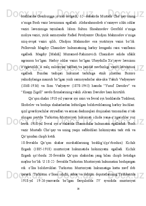 boshlarida   Orenburgga   jo‘nab   ketgach,   12-   dekabrda   Mustafo   Cho‘qay   uning
o‘miga Bosh vazir lavozimini egalladi. Abdurahmonbek o’razayev ichki ishlar
vaziri   lavozimiga   tayinlandi.   Islom   Sulton   Shoahmedov   Gersfeld   o‘miga
moliya vaziri, yirik sarmoyador Rafael Potelyaxov Obidjon Mahmudov o‘miga
oziq-ovqat   vaziri   qilib,   Obidjon   Mahmudov   esa   yustitsiya   vaziri   bo‘ldi.
Polkovnik   Magdiy   Chanishev   hukumatning   harbiy   kengashi   raisi   vazifasini
egalladi.   Magdiy   [Mahdi]   Muxamed-Rahimovich   Chanishev   aslida   ufalik
agronom   bo‘lgan.   Harbiy   ishlar   vaziri   bo‘lgan   Ubaydulla   Xo‘jayev   lavozimi
o‘zgartirilib,  u  xalq  militsiyasi  rahbari  va  jamoat  xavfsizligi  vaziri  lavozimini
egalladi.   Bundan   tashqari   hukumat   tarkibiga   etnik   jihatdan   Buxoro
yahudiylariga mansub bo‘lgan yirik sarmoyadorlar aka-uka Yakub Vadyayaev
(1868-1936)   va   Sion   Vadyayev   (1878-1943)   hamda   “Yusuf   Davidov”   va
“Knapp Zigell” savdo firmalarining vakili Abram Davidov ham kirirtildi.
Qo‘qon shahri 1918-yil yanvar oyi oxiri va fevral oyi boshlarida Toshkent,
Skobelev va boshqa shaharlardan keltirilgan bolsheviklaming harbiy kuchlari:
qizil gvardiyachilar otryadlari va arman dashnoqlari drujinalari tomonidan o‘rab
olingan   paytda   Turkiston   Muxtoriyati   hukumati   ichida   yana   o‘zgarishlar   yuz
berdi. 1918-yil fevral oyi o‘rtalarida Ulamochilar hukumatni egallashdi. Bosh
vazir   Mustafo   Cho‘qay   va   uning   yaqin   safdoshlari   hokimiyatni   tark   etdi   va
Qo‘qondan chiqib ketdi.
18-fevralda   Qo‘qon   shahar   mirshablarining   boshlig‘i(qo‘rboshisi)   Kichik
Ergash   (1885-1918)   muxtoriyat   hukumatida   hokimiyatni   egalladi.   Kichik
Ergash   qo‘rboshi   20-fevralda   Qo‘qon   shahridan   jang   bilan   chiqib   ketishga
majbur bo‘ldi. U 18-22- fevralda Turkiston Muxtoriyati hukumatini boshqargan
edi.   o’lka   bolsheviklari   Turkiston   Muxtoriyati   hukumatiga   katta   xavf   deb
qarardi. Turkiston o‘lkasi  ishchi, askar va dehqon deputatlarining  Toshkentda
1918-yil   19-26-yanvarda   bo‘lgan   favqulodda   IV   syezdida   muxtoriyat
28 