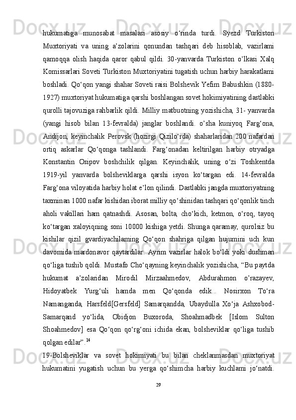 hukumatiga   munosabat   masalasi   asosiy   o‘rinda   turdi.   Syezd   Turkiston
Muxtoriyati   va   uning   a’zolarini   qonundan   tashqari   deb   hisoblab,   vazirlami
qamoqqa   olish   haqida   qaror   qabul   qildi.   30-yanvarda   Turkiston   o’lkasi   Xalq
Komissarlari Soveti Turkiston Muxtoriyatini tugatish uchun harbiy harakatlami
boshladi. Qo‘qon yangi shahar Soveti raisi Bolshevik Yefim Babushkin (1880-
1927) muxtoriyat hukumatiga qarshi boshlangan sovet hokimiyatining dastlabki
qurolli tajovuziga rahbarlik qildi. Milliy matbuotning yozishicha, 31- yanvarda
(yangi   hisob   bilan   13-fevralda)   janglar   boshlandi.   o’sha   kuniyoq   Farg‘ona,
Andijon, keyinchalik  Perovsk (hozirgi  Qizilo‘rda) shaharlaridan  200 nafardan
ortiq   askarlar   Qo‘qonga   tashlandi.   Farg‘onadan   keltirilgan   harbiy   otryadga
Konstantin   Osipov   boshchilik   qilgan.   Keyinchalik,   uning   o‘zi   Toshkentda
1919-yil   yanvarda   bolsheviklarga   qarshi   isyon   ko‘targan   edi.   14-fevralda
Farg‘ona viloyatida harbiy holat e’lon qilindi. Dastlabki jangda muxtoriyatning
taxminan 1000 nafar kishidan iborat milliy qo‘shinidan tashqari qo‘qonlik tinch
aholi   vakillari   ham   qatnashdi.   Asosan,   bolta,   cho‘kich,   ketmon,   o‘roq,   tayoq
ko‘targan xaloyiqning soni 10000 kishiga yetdi. Shunga qaramay, qurolsiz bu
kishilar   qizil   gvardiyachilaming   Qo‘qon   shahriga   qilgan   hujumini   uch   kun
davomida mardonavor qaytardilar. Ayrim vazirlar halok bo‘ldi yoki dushman
qo‘liga tushib qoldi. Mustafo Cho‘qayning keyinchalik yozishicha, “Bu paytda
hukumat   a’zolaridan   Mirodil   Mirzaahmedov,   Abdurahmon   o’razayev,
Hidoyatbek   Yurg‘uli   hamda   men   Qo‘qonda   edik...   Nosirxon   To‘ra
Namanganda,   Harsfeld[Gersfeld]   Samarqandda,   Ubaydulla   Xo‘ja   Ashxobod-
Samarqand   yo‘lida,   Obidjon   Buxoroda,   Shoahmadbek   [Islom   Sulton
Shoahmedov]   esa   Qo‘qon   qo‘rg‘oni   ichida   ekan,   bolsheviklar   qo‘liga   tushib
qolgan edilar”. 14
19-Bolsheviklar   va   sovet   hokimiyati   bu   bilan   cheklanmasdan   muxtoriyat
hukumatini   yugatish   uchun   bu   yerga   qo‘shimcha   harbiy   kuchlami   jo‘natdi.
29 