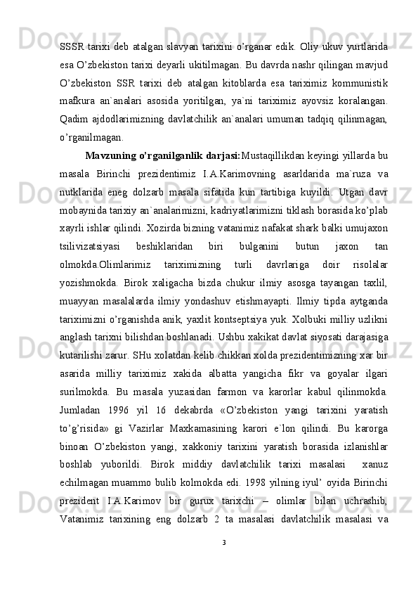 SSSR  tarixi deb atalgan slavyan tarixini o’rganar edik. Oliy ukuv yurtlarida
esa O’zbekiston tarixi deyarli ukitilmagan. Bu davrda nashr qilingan mavjud
O’zbekiston   SSR   tarixi   deb   atalgan   kitoblarda   esa   tariximiz   kommunistik
mafkura   an`analari   asosida   yoritilgan,   ya`ni   tariximiz   ayovsiz   koralangan.
Qadim   ajdodlarimizning   davlatchilik   an`analari   umuman   tadqiq   qilinmagan,
o’rganilmagan. 
Mavzuning o’rganilganlik darjasi: Mustaqillikdan keyingi yillarda bu
masala   Birinchi   prezidentimiz   I.A.Karimovning   asarldarida   ma`ruza   va
nutklarida   eneg   dolzarb   masala   sifatida   kun   tartibiga   kuyildi.   Utgan   davr
mobaynida tarixiy an`analarimizni, kadriyatlarimizni tiklash borasida ko’plab
xayrli ishlar qilindi. Xozirda bizning vatanimiz nafakat shark balki umujaxon
tsilivizatsiyasi   beshiklaridan   biri   bulganini   butun   jaxon   tan
olmokda.Olimlarimiz   tariximizning   turli   davrlariga   doir   risolalar
yozishmokda.   Birok   xaligacha   bizda   chukur   ilmiy   asosga   tayangan   taxlil,
muayyan   masalalarda   ilmiy   yondashuv   etishmayapti.   Ilmiy   tipda   aytganda
tariximizni o’rganishda anik, yaxlit kontseptsiya yuk. Xolbuki milliy uzlikni
anglash tarixni bilishdan boshlanadi. Ushbu xakikat davlat siyosati darajasiga
kutarilishi zarur. SHu xolatdan kelib chikkan xolda prezidentimizning xar bir
asarida   milliy   tariximiz   xakida   albatta   yangicha   fikr   va   goyalar   ilgari
surilmokda.   Bu   masala   yuzasidan   farmon   va   karorlar   kabul   qilinmokda.
Jumladan   1996   yil   16   dekabrda   «O’zbekiston   yangi   tarixini   yaratish
to’g’risida»   gi   Vazirlar   Maxkamasining   karori   e`lon   qilindi.   Bu   karorga
binoan   O’zbekiston   yangi,   xakkoniy   tarixini   yaratish   borasida   izlanishlar
boshlab   yuborildi.   Birok   middiy   davlatchilik   tarixi   masalasi     xanuz
echilmagan muammo bulib kolmokda edi. 1998 yilning iyul’ oyida Birinchi
prezident   I.A.Karimov   bir   gurux   tarixchi   –   olimlar   bilan   uchrashib,
Vatanimiz   tarixining   eng   dolzarb   2   ta   masalasi   davlatchilik   masalasi   va
3 