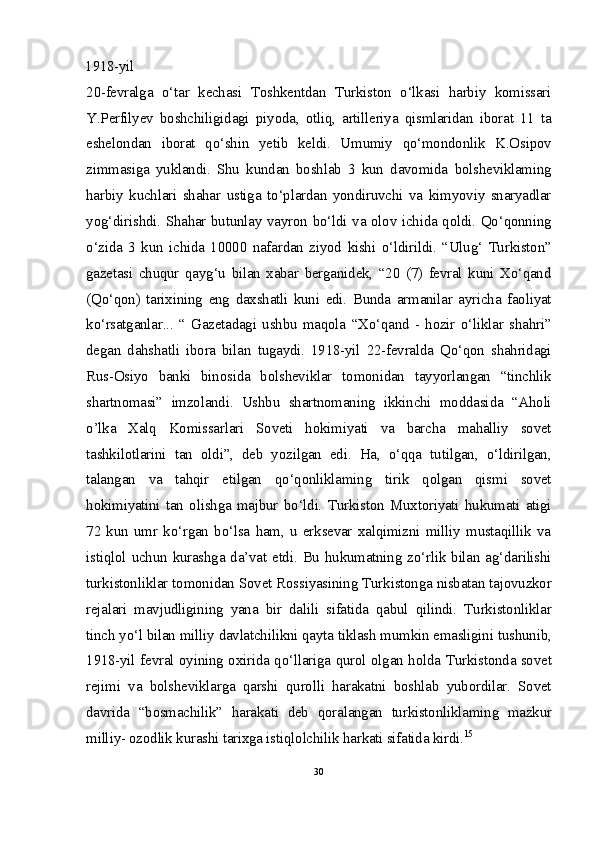 1918-yil
20-fevralga   o‘tar   kechasi   Toshkentdan   Turkiston   o‘lkasi   harbiy   komissari
Y.Perfilyev   boshchiligidagi   piyoda,   otliq,   artilleriya   qismlaridan   iborat   11   ta
eshelondan   iborat   qo‘shin   yetib   keldi.   Umumiy   qo‘mondonlik   K.Osipov
zimmasiga   yuklandi.   Shu   kundan   boshlab   3   kun   davomida   bolsheviklaming
harbiy   kuchlari   shahar   ustiga   to‘plardan   yondiruvchi   va   kimyoviy   snaryadlar
yog‘dirishdi. Shahar butunlay vayron bo‘ldi va olov ichida qoldi. Qo‘qonning
o‘zida   3   kun   ichida   10000   nafardan   ziyod   kishi   o‘ldirildi.   “Ulug‘   Turkiston”
gazetasi   chuqur   qayg‘u   bilan   xabar   berganidek,   “20   (7)   fevral   kuni   Xo‘qand
(Qo‘qon)   tarixining   eng   daxshatli   kuni   edi.   Bunda   armanilar   ayricha   faoliyat
ko‘rsatganlar...   “   Gazetadagi   ushbu   maqola   “Xo‘qand   -   hozir   o‘liklar   shahri”
degan   dahshatli   ibora   bilan   tugaydi.   1918-yil   22-fevralda   Qo‘qon   shahridagi
Rus-Osiyo   banki   binosida   bolsheviklar   tomonidan   tayyorlangan   “tinchlik
shartnomasi”   imzolandi.   Ushbu   shartnomaning   ikkinchi   moddasida   “Aholi
o’lka   Xalq   Komissarlari   Soveti   hokimiyati   va   barcha   mahalliy   sovet
tashkilotlarini   tan   oldi”,   deb   yozilgan   edi.   Ha,   o‘qqa   tutilgan,   o‘ldirilgan,
talangan   va   tahqir   etilgan   qo‘qonliklaming   tirik   qolgan   qismi   sovet
hokimiyatini   tan   olishga   majbur   bo‘ldi.   Turkiston   Muxtoriyati   hukumati   atigi
72   kun   umr   ko‘rgan   bo‘lsa   ham,   u   erksevar   xalqimizni   milliy   mustaqillik   va
istiqlol uchun kurashga da’vat etdi. Bu hukumatning zo‘rlik bilan ag‘darilishi
turkistonliklar tomonidan Sovet Rossiyasining Turkistonga nisbatan tajovuzkor
rejalari   mavjudligining   yana   bir   dalili   sifatida   qabul   qilindi.   Turkistonliklar
tinch yo‘l bilan milliy davlatchilikni qayta tiklash mumkin emasligini tushunib,
1918-yil fevral oyining oxirida qo‘llariga qurol olgan holda Turkistonda sovet
rejimi   va   bolsheviklarga   qarshi   qurolli   harakatni   boshlab   yubordilar.   Sovet
davrida   “bosmachilik”   harakati   deb   qoralangan   turkistonliklaming   mazkur
milliy- ozodlik kurashi tarixga istiqlolchilik harkati sifatida kirdi. 15
30 