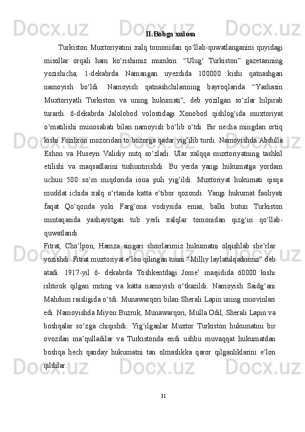 II.Bobga xulosa
Turkiston Muxtoriyatini xalq tomonidan qo‘llab-quwatlanganini quyidagi
misollar   orqali   ham   ko‘rishimiz   mumkin:   “Ulug‘   Turkiston”   gazetasining
yozishicha,   1-dekabrda   Namangan   uyezdida   100000   kishi   qatnashgan
namoyish   bo‘ldi.   Namoyish   qatnashchilarining   bayroqlarida   “Yashasin
Muxtoriyatli   Turkiston   va   uning   hukumati”,   deb   yozilgan   so‘zlar   hilpirab
turardi.   6-dekabrda   Jalolobod   volostidagi   Xonobod   qishlog‘ida   muxtoriyat
o‘matilishi   munosabati   bilan   namoyish   bo‘lib   o‘tdi.   Bir   necha   mingdan   ortiq
kishi Fozilxon mozoridan to bozorga qadar yig‘ilib turdi. Namoyishda Abdulla
Eshon   va   Huseyn   Validiy   nutq   so‘zladi.   Ular   xalqqa   muxtoriyatning   tashkil
etilishi   va   maqsadlarini   tushuntirishdi.   Bu   yerda   yangi   hukumatga   yordam
uchun   500   so‘m   miqdorida   iona   puli   yig‘ildi.   Muxtoriyat   hukumati   qisqa
muddat   ichida   xalq   o‘rtasida   katta   e’tibor   qozondi.   Yangi   hukumat   faoliyati
faqat   Qo‘qonda   yoki   Farg‘ona   vodiysida   emas,   balki   butun   Turkiston
mintaqasida   yashayotgan   tub   yerli   xalqlar   tomonidan   qizg‘in   qo‘llab-
quwatlandi.
Fitrat,   Cho‘lpon,   Hamza   singari   shoirlarimiz   hukumatni   olqishlab   she’rlar
yozishdi. Fitrat muxtoriyat e’lon qilingan tunni “Milliy laylatulqadrimiz” deb
atadi.   1917-yil   6-   dekabrda   Toshkentdagi   Jome’   masjidida   60000   kishi
ishtirok   qilgan   miting   va   katta   namoyish   o‘tkazildi.   Namoyish   Saidg‘ani
Mahdum raisligida o‘tdi. Munawarqori bilan Sherali Lapin uning muovinlari
edi. Namoyishda Miyon Buzruk, Munawarqori, Mulla Odil, Sherali Lapin va
boshqalar   so‘zga   chiqishdi.   Yig‘ilganlar   Muxtor   Turkiston   hukumatini   bir
ovozdan   ma’qulladilar   va   Turkistonda   endi   ushbu   muvaqqat   hukumatdan
boshqa   hech   qanday   hukumatni   tan   olmaslikka   qaror   qilganliklarini   e’lon
qildilar.
31 