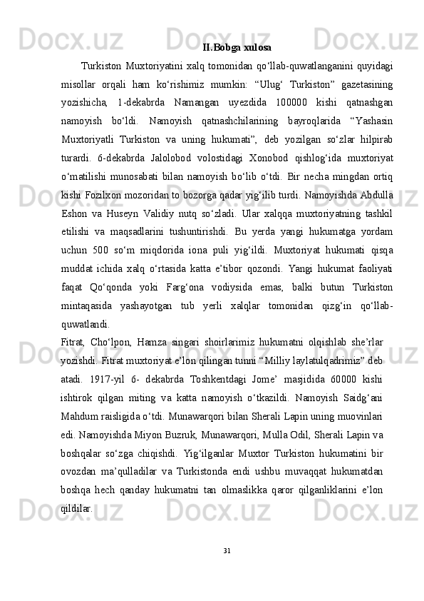 II.Bobga xulosa
Turkiston Muxtoriyatini xalq tomonidan qo‘llab-quwatlanganini quyidagi
misollar   orqali   ham   ko‘rishimiz   mumkin:   “Ulug‘   Turkiston”   gazetasining
yozishicha,   1-dekabrda   Namangan   uyezdida   100000   kishi   qatnashgan
namoyish   bo‘ldi.   Namoyish   qatnashchilarining   bayroqlarida   “Yashasin
Muxtoriyatli   Turkiston   va   uning   hukumati”,   deb   yozilgan   so‘zlar   hilpirab
turardi.   6-dekabrda   Jalolobod   volostidagi   Xonobod   qishlog‘ida   muxtoriyat
o‘matilishi   munosabati   bilan   namoyish   bo‘lib   o‘tdi.   Bir   necha   mingdan   ortiq
kishi Fozilxon mozoridan to bozorga qadar yig‘ilib turdi. Namoyishda Abdulla
Eshon   va   Huseyn   Validiy   nutq   so‘zladi.   Ular   xalqqa   muxtoriyatning   tashkil
etilishi   va   maqsadlarini   tushuntirishdi.   Bu   yerda   yangi   hukumatga   yordam
uchun   500   so‘m   miqdorida   iona   puli   yig‘ildi.   Muxtoriyat   hukumati   qisqa
muddat   ichida   xalq   o‘rtasida   katta   e’tibor   qozondi.   Yangi   hukumat   faoliyati
faqat   Qo‘qonda   yoki   Farg‘ona   vodiysida   emas,   balki   butun   Turkiston
mintaqasida   yashayotgan   tub   yerli   xalqlar   tomonidan   qizg‘in   qo‘llab-
quwatlandi.
Fitrat,   Cho‘lpon,   Hamza   singari   shoirlarimiz   hukumatni   olqishlab   she’rlar
yozishdi. Fitrat muxtoriyat e’lon qilingan tunni “Milliy laylatulqadrimiz” deb
atadi.   1917-yil   6-   dekabrda   Toshkentdagi   Jome’   masjidida   60000   kishi
ishtirok   qilgan   miting   va   katta   namoyish   o‘tkazildi.   Namoyish   Saidg‘ani
Mahdum raisligida o‘tdi. Munawarqori bilan Sherali Lapin uning muovinlari
edi. Namoyishda Miyon Buzruk, Munawarqori, Mulla Odil, Sherali Lapin va
boshqalar   so‘zga   chiqishdi.   Yig‘ilganlar   Muxtor   Turkiston   hukumatini   bir
ovozdan   ma’qulladilar   va   Turkistonda   endi   ushbu   muvaqqat   hukumatdan
boshqa   hech   qanday   hukumatni   tan   olmaslikka   qaror   qilganliklarini   e’lon
qildilar.
31
