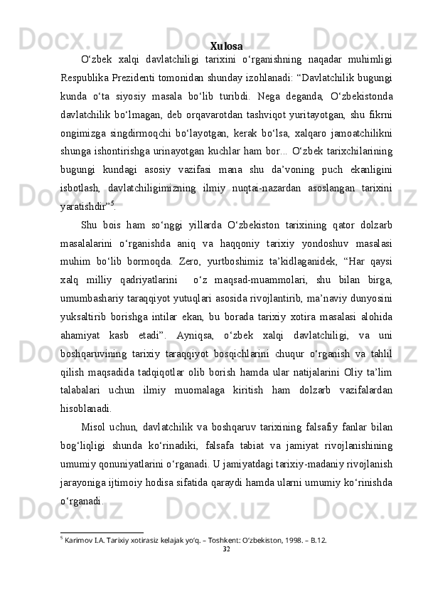 Xulosa
O‘zbek   xalqi   davlatchiligi   tarixini   o‘rganishning   naqadar   muhimligi
Respublika Prezidenti tomonidan shunday izohlanadi: “Davlatchilik bugungi
kunda   o‘ta   siyosiy   masala   bo‘lib   turibdi.   Nega   deganda,   O‘zbekistonda
davlatchilik   bo‘lmagan,   deb   orqavarotdan   tashviqot   yuritayotgan,   shu   fikrni
ongimizga   singdirmoqchi   bo‘layotgan,   kerak   bo‘lsa,   xalqaro   jamoatchilikni
shunga  ishontirishga   urinayotgan  kuchlar   ham  bor...  O‘zbek  tarixchilarining
bugungi   kundagi   asosiy   vazifasi   mana   shu   da’voning   puch   ekanligini
isbotlash,   davlatchiligimizning   ilmiy   nuqtai-nazardan   asoslangan   tarixini
yaratishdir” 5
.
Shu   bois   ham   so‘nggi   yillarda   O‘zbekiston   tarixining   qator   dolzarb
masalalarini   o‘rganishda   aniq   va   haqqoniy   tarixiy   yondoshuv   masalasi
muhim   bo‘lib   bormoqda.   Zero,   yurtboshimiz   ta’kidlaganidek,   “Har   qaysi
xalq   milliy   qadriyatlarini     o‘z   maqsad-muammolari,   shu   bilan   birga,
umumbashariy taraqqiyot yutuqlari asosida rivojlantirib, ma’naviy dunyosini
yuksaltirib   borishga   intilar   ekan,   bu   borada   tarixiy   xotira   masalasi   alohida
ahamiyat   kasb   etadi”.   Ayniqsa,   o‘zbek   xalqi   davlatchiligi,   va   uni
boshqaruvining   tarixiy   taraqqiyot   bosqichlarini   chuqur   o‘rganish   va   tahlil
qilish   maqsadida   tadqiqotlar   olib   borish   hamda   ular   natijalarini   Oliy   ta’lim
talabalari   uchun   ilmiy   muomalaga   kiritish   ham   dolzarb   vazifalardan
hisoblanadi.
Misol   uchun,   davlatchilik   va   boshqaruv   tarixining   falsafiy   fanlar   bilan
bog‘liqligi   shunda   ko‘rinadiki,   falsafa   tabiat   va   jamiyat   rivojlanishining
umumiy qonuniyatlarini o‘rganadi. U jamiyatdagi tarixiy-madaniy rivojlanish
jarayoniga ijtimoiy hodisa sifatida qaraydi hamda ularni umumiy ko‘rinishda
o‘rganadi.
5
 Karimov I.A. Tarixiy xotirasiz kelajak yo‘q. – Toshkent: O‘zbekiston, 1998. – B.12.
32 