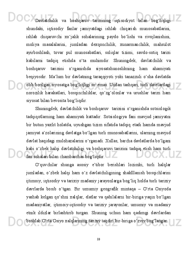 Davlatchilik   va   boshqaruv   tarixining   iqtisodiyot   bilan   bog‘liqligi
shundaki,   iqtisodiy   fanlar   jamiyatdagi   ishlab   chiqarish   munosabatlarini,
ishlab   chiqaruvchi   xo‘jalik   sohalarining   paydo   bo‘lishi   va   rivojlanishini,
moliya   masalalarini,   jumladan   dexqonchilik,   xunarmanchilik,   mahsulot
ayirboshlash,   tovar   pul   munosabatlari,   soliqlar   tizimi,   savdo-sotiq   tarixi
kabilarni   tadqiq   etishda   o‘ta   muhimdir.   Shuningdek,   davlatchilik   va
boshqaruv   tarixini   o‘rganishda   siyosatshunoslikning   ham   ahamiyati
beqiyosdir.   Ma’lum   bir   davlatning   taraqqiyoti   yoki   tanazzuli   o‘sha   davlatda
olib borilgan siyosatga bog‘liqligi sir emas. Undan tashqari, turli davrlardagi
norozilik   harakatlari,   bosqinchiliklar,   qo‘zg‘olonlar   va   urushlar   tarixi   ham
siyosat bilan bevosita bog‘liqdir.
Shuningdek, davlatchilik va boshqaruv   tarixini o‘rganishda sotsiologik
tadqiqotlarning   ham   ahamiyati   kattadir.   Sotsiologiya   fani   mavjud   jamiyatni
bir butun yaxlit holatda, uyushgan tizim sifatida tadqiq etadi hamda mavjud
jamiyat a’zolarining davlatga bo‘lgan turli munosabatlarini, ularning mavjud
davlat haqidagi mulohazalarini o‘rganadi. Xullas, barcha davlatlarda bo‘lgani
kabi   o‘zbek   halqi   davlatchiligi   va   boshqaruvi   tarixini   tadqiq   etish   ham   turli
fan sohalari bilan chambarchas bog‘liqdir.
O‘quvchilar   shunga   asosiy   e’tibor   berishlari   lozimki,   turli   halqlar
jumladan,   o‘zbek   halqi   ham   o‘z   davlatchiligining   shaklllanish   bosqichlarini
ijtimoiy, iqtisodiy va tarixiy madaniy jarayonlarga bog‘liq holda turli tarixiy
davrlarda   bosib   o‘tgan.   Bir   umumiy   geografik   mintaqa   –   O‘rta   Osiyoda
yashab kelgan qo‘shni xalqlar, elatlar va qabilalarni bir-biriga yaqin bo‘lgan
madaniyatlar,   ijtimoiy-iqtisodiy   va   tarixiy   jarayonlar,   umumiy   va   madaniy
etnik   ildizlar   birlashtirib   turgan.   Shuning   uchun   ham   qadimgi   davrlardan
boshlab O‘rta Osiyo xalqlarining tarixiy taqdiri bir-biriga o‘zviy bog‘langan.
33 