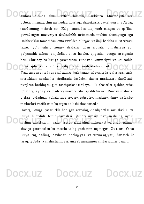 Xulosa   o‘rnida   shuni   aytish   lozimki,   Turkiston   Muxtoriyati   ota-
bobolarimizning chin ma’nodagi mustaqil demokratik davlat qurish yo‘lidagi
istaklarining   mahsuli   edi.   Xalq   tomonidan   iliq   kutib   olingan   va   qo‘llab-
quwatlangan   muxtoriyat   davlatchilik   tariximizda   muhim   ahamiyatga   ega.
Bolsheviklar tomonidan katta xavf deb bilingan va iloji boricha muxtoriyatni
tezroq   yo‘q   qilish,   xorijiy   davlatlar   bilan   aloqalar   o‘matishiga   yo‘l
qo‘ymaslik   uchun   jon-jahdlari   bilan   harakat   qilganlar,   bunga   erishganlar
ham.   Shunday   bo‘lishiga   qaramasdan   Turkiston   Muxtoriyati   va   uni   tashkil
qilgan ajdodlarimiz xotirasi xalqimiz xotirasida abadiy qoladi.
Yana xulosa o’rnida aytish lozimki, turli tarixiy viloyatlarda joylashgan yirik
mustahkam   maskanlar   atroflarida   dastlabki   shahar   markazlari   shakllanib,
rivojlana   boshlaganligini   tadqiqotlar   isbotlaydi.   Ilk   shaharlar   qishloqlardan
iqtisodiy, siyosiy va madaniy mavqei bilan ajralib turgan. Bunday shaharlar
o‘zlari   joylashgan   vohalarning   siyosiy,   iqtisodiy,   madaniy,   diniy   va   harbiy
markazlari vazifalarini bajargan bo‘lishi shubhasizdir.
Hozirgi   kunga   qadar   olib   borilgan   arxeologik   tadqiqotlar   natijalari   O’rta
Osiyo   hududida   temir   davridagi   ijtimoiy-siyosiy   rivojlanishning   ayrim
muhim   masalalarini   yangi   asosda   izohlashga   imkoniyat   yaratadi.   Ammo,
shunga   qaramasdan   bu   masala   to‘liq   yechimini   topmagan.   Xususan,   O‘rta
Osiyo   eng   qadimgi   davlatlari   tipologiyasi   va   xronologiyasi,   davlatchilik
taraqqiyotida ilk shaharlarning ahamiyati muammosi shular jumlasidandir.
34 