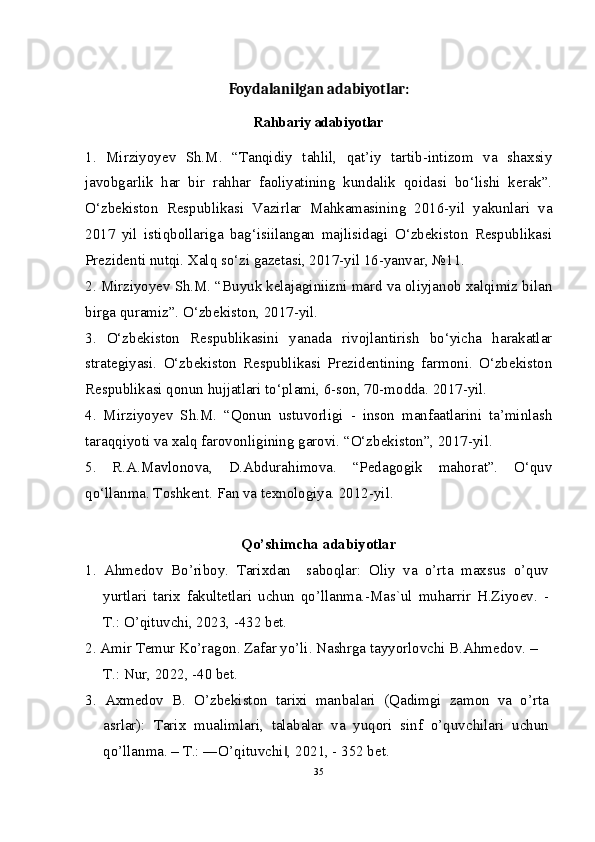 Foydalanilgan adabiyotlar:
Rahbariy adabiyotlar
1.   Mirziyoyev   Sh.M.   “Tanqidiy   tahlil,   qat’iy   tartib-intizom   va   shaxsiy
javobgarlik   har   bir   rahhar   faoliyatining   kundalik   qoidasi   bo‘lishi   kerak”.
O‘zbekiston   Respublikasi   Vazirlar   Mahkamasining   2016-yil   yakunlari   va
2017   yil   istiqbollariga   bag‘isiilangan   majlisidagi   O‘zbekiston   Respublikasi
Prezidenti nutqi. Xalq so‘zi gazetasi, 2017-yil 16-yanvar, №11.
2. Mirziyoyev Sh.M. “Buyuk kelajaginiizni mard va oliyjanob xalqimiz bilan
birga quramiz”.  O‘zbekiston, 2017-yil.
3.   O‘zbekiston   Respublikasini   yanada   rivojlantirish   bo‘yicha   harakatlar
strategiyasi.   O‘zbekiston   Respublikasi   Prezidentining   farmoni.   O‘zbekiston
Respublikasi qonun hujjatlari to‘plami, 6-son, 70-modda. 2017-yil.
4.   Mirziyoyev   Sh.M.   “Qonun   ustuvorligi   -   inson   manfaatlarini   ta’minlash
taraqqiyoti va xalq farovonligining garovi. “O‘zbekiston”, 2017-yil.
5.   R.A.Mavlonova,   D.Abdurahimova.   “Pedagogik   mahorat”.   O‘quv
qo‘llanma. Toshkent. Fan va texnologiya. 2012-yil.
Qo’shimcha adabiyotlar
1.   Ahmedov   Bo’riboy.   Tarixdan     saboqlar:   Oliy   va   o’rta   maxsus   o’quv
yurtlari   tarix   fakultetlari   uchun   qo’llanma.-Mas`ul   muharrir   H.Ziyoev.   -
T.: O’qituvchi, 2023, -432 bet.
2. Amir Temur Ko’ragon. Zafar yo’li. Nashrga tayyorlovchi B.Ahmedov. –
T.: Nur, 2022, -40 bet.
3.   Axmedov   B.   O’zbekiston   tarixi   manbalari   (Qadimgi   zamon   va   o’rta
asrlar):   Tarix   mualimlari,   talabalar   va   yuqori   sinf   o’quvchilari   uchun
qo’llanma. – T.: ―O’qituvchi , 2021, - 352 bet.‖
35