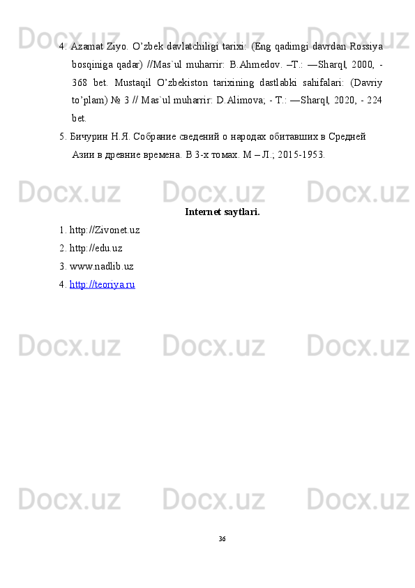 4. Azamat Ziyo. O’zbek davlatchiligi tarixi: (Eng qadimgi davrdan Rossiya
bosqiniga   qadar)   //Mas`ul   muharrir:   B.Ahmedov.   –T.:   ―Sharq ,   2000,   -‖
368   bet.   Mustaqil   O’zbekiston   tarixining   dastlabki   sahifalari:   (Davriy
to’plam) № 3 // Mas`ul muharrir: D.Alimova; - T.: ―Sharq , 2020, - 224	
‖
bet.
5. Бичурин Н.Я. Собрание сведений о народах обитавших в Средней 
Азии в древние времена.  В 3-х томах. М – Л.; 2015-1953.
Internet saytlari.
1. http://Zivonet.uz
2. http://edu.uz
3. www.nadlib.uz
4.  http://teoriya.ru
36 