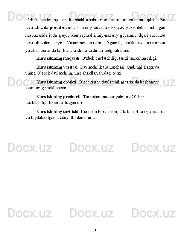 o’zbek   xalkining   etnik   shakllanishi   masalasini   muxokama   qildi.   Bu
uchrashuvda   prezidentimiz   «Tarixiy   xotirasiz   kelajak   yuk»   deb   nomlangan
ma`ruzasida   juda   ajoyib   kontseptual   ilmiy-nazariy   goyalarni   ilgari   surdi.Bu
uchrashuvdan   keyin   Vatanimiz   tarixini   o’rganish,   xakkoniy   tariximizni
yaratish borasida bir kancha chora-tadbirlar belgilab olindi. 
Kurs ishining maqsadi : O'zbek davlatchiligi tarixi tarixshunosligi.
Kurs ishining vazifasi : Davlatchilik tushunchasi. Qadimgi Baqtriya, 
uning O’zbek davlatchiligining shakllanishidagi o’rni
Kurs ishining ob'ekti : O‘zbekiston davlatchiligi tarixida boshqaruv 
tizimining shakllanishi
Kurs ishining predmeti : Turkiston muxtoriyatining O‘zbek 
davlatchiligi tarixida  tutgan o‘rni
Kurs ishining tuzilishi : Kurs ishi kiris qismi, 2 ta bob, 4 ta reja, xulosa
va foydalanilgan adabiyotlardan iborat.
4 