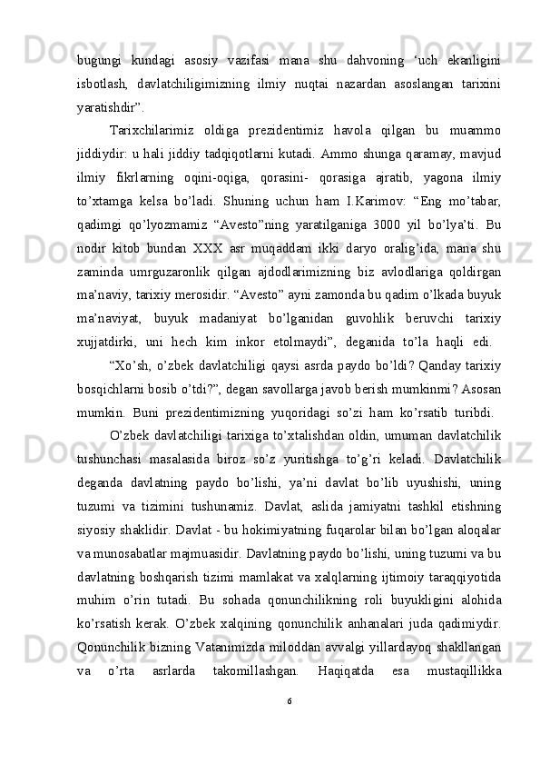 bugungi   kundagi   asosiy   vazifasi   mana   shu   dahvoning   ‘uch   ekanligini
isbotlash,   davlatchiligimizning   ilmiy   nuqtai   nazardan   asoslangan   tarixini
yaratishdir”.
Tarixchilarimiz   oldiga   prezidentimiz   havola   qilgan   bu   muammo
jiddiydir: u hali jiddiy tadqiqotlarni kutadi. Ammo shunga qaramay, mavjud
ilmiy   fikrlarning   oqini-oqiga,   qorasini-   qorasiga   ajratib,   yagona   ilmiy
to’xtamga   kelsa   bo’ladi.   Shuning   uchun   ham   I.Karimov:   “Eng   mo’tabar,
qadimgi   qo’lyozmamiz   “Avesto”ning   yaratilganiga   3000   yil   bo’lya’ti.   Bu
nodir   kitob   bundan   XXX   asr   muqaddam   ikki   daryo   oralig’ida,   mana   shu
zaminda   umrguzaronlik   qilgan   ajdodlarimizning   biz   avlodlariga   qoldirgan
ma’naviy, tarixiy merosidir. “Avesto” ayni zamonda bu qadim o’lkada buyuk
ma’naviyat,   buyuk   madaniyat   bo’lganidan   guvohlik   beruvchi   tarixiy
xujjatdirki,   uni   hech   kim   inkor   etolmaydi”,   deganida   to’la   haqli   edi.  
“Xo’sh, o’zbek davlatchiligi qaysi asrda paydo bo’ldi? Qanday tarixiy
bosqichlarni bosib o’tdi?”, degan savollarga javob berish mumkinmi? Asosan
mumkin.   Buni   prezidentimizning   yuqoridagi   so’zi   ham   ko’rsatib   turibdi.  
O’zbek davlatchiligi tarixiga to’xtalishdan oldin, umuman davlatchilik
tushunchasi   masalasida   biroz   so’z   yuritishga   to’g’ri   keladi.   Davlatchilik
deganda   davlatning   paydo   bo’lishi,   ya’ni   davlat   bo’lib   uyushishi,   uning
tuzumi   va   tizimini   tushunamiz.   Davlat,   aslida   jamiyatni   tashkil   etishning
siyosiy shaklidir. Davlat - bu hokimiyatning fuqarolar bilan bo’lgan aloqalar
va munosabatlar majmuasidir. Davlatning paydo bo’lishi, uning tuzumi va bu
davlatning boshqarish tizimi mamlakat va xalqlarning ijtimoiy taraqqiyotida
muhim   o’rin   tutadi.   Bu   sohada   qonunchilikning   roli   buyukligini   alohida
ko’rsatish   kerak.   O’zbek   xalqining   qonunchilik   anhanalari   juda   qadimiydir.
Qonunchilik bizning Vatanimizda miloddan avvalgi yillardayoq shakllangan
va   o’rta   asrlarda   takomillashgan.   Haqiqatda   esa   mustaqillikka
6 