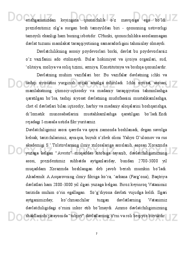 erishganimizdan   keyingina   qonunchilik   o’z   mavqeiga   ega   bo’ldi.
prezidentimiz   olg’a   surgan   besh   tamoyildan   biri   -   qonunning   ustivorligi
tamoyili ekanligi ham buning isbotidir. CHunki, qonunchilikka asoslanmagan
davlat tuzumi mamlakat taraqqiyotining samaradorligini tahminlay olmaydi. 
Davlatchilikning   asosiy   poydevorlari   borki,   davlat   bu   poydevorlarsiz
o’z   vazifasini   ado   etolmaydi.   Bular   hokimiyat   va   ijroiya   organlari,   sud,
‘olitsiya, moliya va soliq tizimi, armiya, Konstitutsiya va boshqa qonunlardir.
Davlatning   muhim   vazifalari   bor.   Bu   vazifalar   davlatning   ichki   va
tashqi   siyosatini   yurgizish   orqali   amalga   oshiriladi.   Ichki   siyosat,   asosan,
mamlakatning   ijtimoiy-iqtisodiy   va   madaniy   taraqqiyotini   tahminlashga
qaratilgan   bo’lsa,   tashqi   siyosat   davlatning   mudofaasini   mustahkamlashga,
chet el davlatlari bilan iqtisodiy, harbiy va madaniy aloqalarini boshqarishga,
di’lomatik   munosabatlarini   mustahkamlashga   qaratilgan   bo’ladi.Endi
rejadagi I-masala ustida fikr yuritamiz. 
Davlatchiligimiz   asosi   qaerda   va   qaysi   zamonda   boshlanadi,   degan   savolga
kelsak, tarixchilarimiz, ayniqsa, buyuk o’zbek olimi Yahyo G’ulomov va rus
akademigi S.’.Tolstovlarning ilmiy xulosalariga asoslanib, asosan Xorazmda
yuzaga   kelgan   “Avesto”   muqaddas   kitobiga   tayanib,   davlatchiligimizning
asosi,   prezidentimiz   suhbatda   aytganlariday,   bundan   2700-3000   yil
muqaddam   Xorazmda   boshlangan   deb   javob   berish   mumkin   bo’ladi.
Akademik   A.Asqarovning   ilmiy   fikriga   ko’ra,   ‘arkana   (Farg’ona),   Baqtriya
davlatlari ham 2800-3000 yil ilgari yuzaga kelgan. Biroz keyinroq Vatanimiz
tarixida   muhim   o’rin   egallagan .     So’g’diyona   davlati   vujudga   keldi.   Ilgari
aytganimizday,   ko’chmanchilar   tuzgan   davlatlarning   Vatanimiz
davlatchiligidagi   o’rnini   inkor   etib   bo’lmaydi.   Ammo   davlatchiligimizning
shakllanishi jarayonida “tubjoy” davlatlarning o’rni va roli beqiyos buyukdir.
7