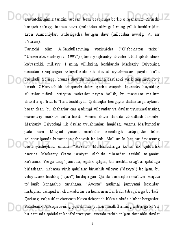 Davlatchiligimiz tarixini asosan, besh bosqichga bo’lib o’rganamiz. Birinchi
bosqich   so’nggi   bronza   davri   (miloddan   oldingi   I   ming   yillik   boshlari)dan
Eron   Ahmoniylari   istilosigacha   bo’lgan   davr   (miloddan   avvalgi   VI   asr
o’rtalari). 
Tarixchi   olim   A.Sahdullaevning   yozishicha   (“O’zbekiston   tarixi”
“Universitet   nashriyoti,   1997”)   ijtimoiy-iqtisodiy   ahvolni   tahlil   qilish   shuni
ko’rsatdiki,   mil.avv.   I   ming   yillikning   boshlarida   Markaziy   Osiyoning
nisbatan   rivojlangan   viloyatlarida   ilk   davlat   uyushmalari   paydo   bo’la
boshladi.   So’nggi   bronza   davrida   mehnatning   dastlabki   yirik   taqsimoti   ro’y
beradi.   CHorvachilik   dehqonchilikdan   ajralib   chiqadi.   Iqtisodiy   hayotdagi
siljishlar   tufayli   ortiqcha   mahsulot   paydo   bo’lib,   bu   mahsulot   ma’lum
shaxslar qo’lida to’’lana boshlaydi. Qishloqlar kengayib shaharlarga aylanib
borar   ekan,   bu   shaharlar   eng   qadimgi   viloyatlar   va   davlat   uyushmalarining
mahmuriy   markazi   bo’la   bordi.   Ammo   shuni   alohida   tahkidlash   lozimki,
Markaziy   Osiyodagi   ilk   davlat   uyushmalari   haqidagi   yozma   Ma’lumotlar
juda   kam.   Mavjud   yozma   manbalar   arxeologik   tadqiqotlar   bilan
solishtirilganda   birmuncha   ishonchli   bo’ladi.   Ma’lum   ki   har   bir   davlatning
bosh   yacheykasi   oiladir.   “Avesto”   Ma’lumotlariga   ko’ra,   ilk   quldorlik
davrida   Markaziy   Osiyo   jamiyati   alohida   oilalardan   tashkil   to’ganini
ko’ramiz.   Yerga   urug’   jamoasi,   egalik   qilgan,   bir   nechta   urug’lar   qabilaga
birlashgan,   nisbatan   yirik   qabilalar   birlashib   viloyat   (“daxyo”)   bo’lgan,   bu
viloyatlarni boshliq (“qavi”) boshqargan. Qabila boshliqlari ma’lum   vaqtda
to’’lanib   kengashib   turishgan.   “Avesto”   qadimgi   jamiyatni   koxinlar,
harbiylar, dehqonlar, chorvadorlar va hunarmandlar kabi tabaqalarga bo’ladi.
Qadimgi xo’jaliklar chorvachilik va dehqonchilikka alohida e’tibor berganlar.
Akademik A.Asqarovning yozishicha, yunon mualliflarining xabariga ko’ra,
bu  zaminda   qabilalar  konfederatsiyasi  asosida  tarkib   to’gan  dastlabki  davlat
8 