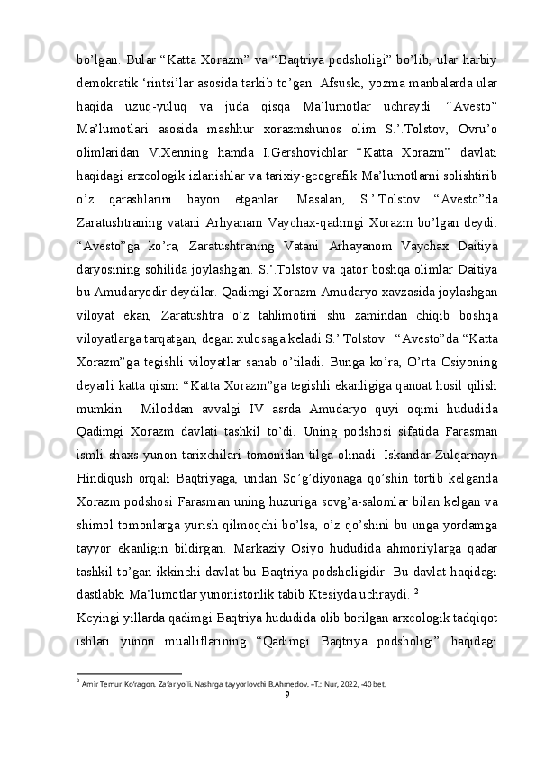 bo’lgan. Bular “Katta Xorazm” va “Baqtriya podsholigi” bo’lib, ular harbiy
demokratik ‘rintsi’lar asosida tarkib to’gan. Afsuski, yozma manbalarda ular
haqida   uzuq-yuluq   va   juda   qisqa   Ma’lumotlar   uchraydi.   “Avesto”
Ma’lumotlari   asosida   mashhur   xorazmshunos   olim   S.’.Tolstov,   Ovru’o
olimlaridan   V.Xenning   hamda   I.Gershovichlar   “Katta   Xorazm”   davlati
haqidagi arxeologik izlanishlar va tarixiy-geografik Ma’lumotlarni solishtirib
o’z   qarashlarini   bayon   etganlar.   Masalan,   S.’.Tolstov   “Avesto”da
Zaratushtraning   vatani   Arhyanam   Vaychax-qadimgi   Xorazm   bo’lgan   deydi.
“Avesto”ga   ko’ra,   Zaratushtraning   Vatani   Arhayanom   Vaychax   Daitiya
daryosining sohilida joylashgan. S.’.Tolstov va qator boshqa olimlar Daitiya
bu Amudaryodir deydilar. Qadimgi Xorazm Amudaryo xavzasida joylashgan
viloyat   ekan,   Zaratushtra   o’z   tahlimotini   shu   zamindan   chiqib   boshqa
viloyatlarga tarqatgan, degan xulosaga keladi S.’.Tolstov.  “Avesto”da “Katta
Xorazm”ga   tegishli   viloyatlar   sanab   o’tiladi.   Bunga   ko’ra,   O’rta   Osiyoning
deyarli katta qismi “Katta Xorazm”ga tegishli ekanligiga qanoat hosil qilish
mumkin.  Miloddan   avvalgi   IV   asrda   Amudaryo   quyi   oqimi   hududida
Qadimgi   Xorazm   davlati   tashkil   to’di.   Uning   podshosi   sifatida   Farasman
ismli   shaxs   yunon   tarixchilari   tomonidan   tilga   olinadi.   Iskandar   Zulqarnayn
Hindiqush   orqali   Baqtriyaga,   undan   So’g’diyonaga   qo’shin   tortib   kelganda
Xorazm podshosi Farasman uning huzuriga sovg’a-salomlar bilan kelgan va
shimol  tomonlarga yurish  qilmoqchi bo’lsa,  o’z  qo’shini  bu unga  yordamga
tayyor   ekanligin   bildirgan.   Markaziy   Osiyo   hududida   ahmoniylarga   qadar
tashkil to’gan  ikkinchi  davlat  bu Baqtriya podsholigidir. Bu  davlat  haqidagi
dastlabki Ma’lumotlar yunonistonlik tabib Ktesiyda uchraydi.  2
Keyingi yillarda qadimgi Baqtriya hududida olib borilgan arxeologik tadqiqot
ishlari   yunon   mualliflarining   “Qadimgi   Baqtriya   podsholigi”   haqidagi
2
  Amir Temur Ko’ragon. Zafar yo’li. Nashrga tayyorlovchi B.Ahmedov. –T.: Nur, 2022, -40 bet.
9 