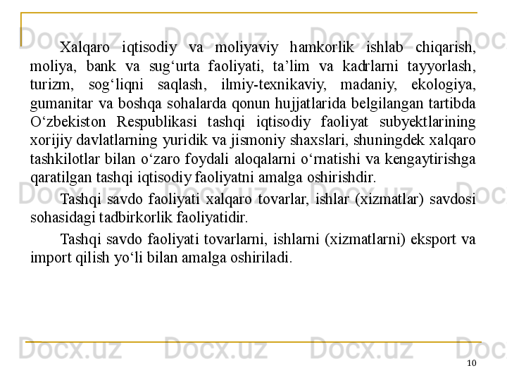 Xalqaro  iqtisodiy  va  moliyaviy  hamkorlik  ishlab  chiqarish, 
moliya,  bank  va  sug‘urta  faoliyati,  ta’lim  va  kadrlarni  tayyorlash, 
turizm,  sog‘liqni  saqlash,  ilmiy-texnikaviy,  madaniy,  ekologiya, 
gumanitar  va  boshqa  sohalarda  qonun  hujjatlarida  belgilangan  tartibda 
O‘zbekiston  Respublikasi  tashqi  iqtisodiy  faoliyat  subyektlarining 
xorijiy davlatlarning yuridik va jismoniy shaxslari, shuningdek xalqaro 
tashkilotlar  bilan  o‘zaro  foydali  aloqalarni  o‘rnatishi  va  kengaytirishga 
qaratilgan tashqi iqtisodiy faoliyatni amalga oshirishdir.
Tashqi  savdo  faoliyati  xalqaro  tovarlar,  ishlar  (xizmatlar)  savdosi 
sohasidagi tadbirkorlik faoliyatidir.
Tashqi  savdo  faoliyati  tovarlarni,  ishlarni  (xizmatlarni)  eksport  va 
import qilish yo‘li bilan amalga oshiriladi.
10 