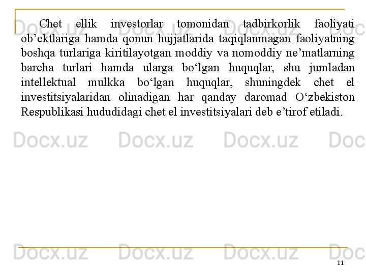 Chet  ellik  investorlar  tomonidan  tadbirkorlik  faoliyati 
ob’ektlariga  hamda  qonun  hujjatlarida  taqiqlanmagan  faoliyatning 
boshqa  turlariga  kiritilayotgan  moddiy  va  nomoddiy  ne’matlarning 
barcha  turlari  hamda  ularga  bo‘lgan  huquqlar,  shu  jumladan 
intellektual  mulkka  bo‘lgan  huquqlar,  shuningdek  chet  el 
investitsiyalaridan  olinadigan  har  qanday  daromad  O‘zbekiston 
Respublikasi hududidagi chet el investitsiyalari deb e’tirof etiladi.
11 