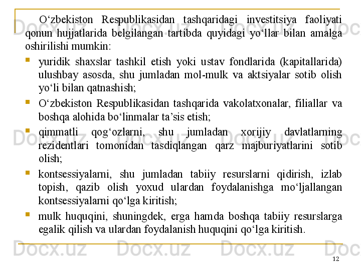 O‘zbekiston  Respublikasidan  tashqaridagi  investitsiya  faoliyati 
qonun  hujjatlarida  belgilangan  tartibda  quyidagi  yo‘llar  bilan  amalga 
oshirilishi mumkin:

yuridik  shaxslar  tashkil  etish  yoki  ustav  fondlarida  (kapitallarida) 
ulushbay  asosda,  shu  jumladan  mol-mulk  va  aktsiyalar  sotib  olish 
yo‘li bilan qatnashish;

O‘zbekiston  Respublikasidan  tashqarida  vakolatxonalar,  filiallar  va 
boshqa alohida bo‘linmalar ta’sis etish;

qimmatli  qog‘ozlarni,  shu  jumladan  xorijiy  davlatlarning 
rezidentlari  tomonidan  tasdiqlangan  qarz  majburiyatlarini  sotib 
olish;

kontsessiyalarni,  shu  jumladan  tabiiy  resurslarni  qidirish,  izlab 
topish,  qazib  olish  yoxud  ulardan  foydalanishga  mo‘ljallangan 
kontsessiyalarni qo‘lga kiritish;

mulk  huquqini,  shuningdek,  erga  hamda  boshqa  tabiiy  resurslarga 
egalik qilish va ulardan foydalanish huquqini qo‘lga kiritish.
12 