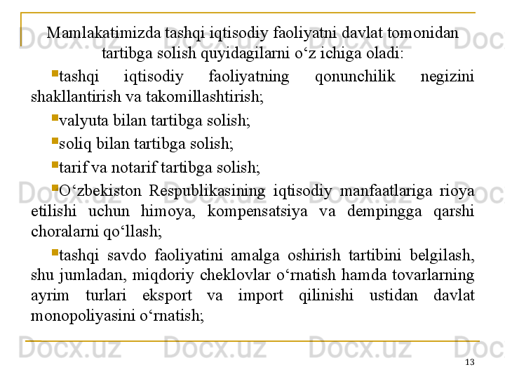 Mamlakatimizda tashqi iqtisodiy faoliyatni davlat tomonidan 
tartibga solish quyidagilarni o‘z ichiga oladi:

tashqi  iqtisodiy  faoliyatning  qonunchilik  negizini 
shakllantirish va takomillashtirish;

valyuta bilan tartibga solish;

soliq bilan tartibga solish;

tarif va notarif tartibga solish;

O‘zbekiston  Respublikasining  iqtisodiy  manfaatlariga  rioya 
etilishi  uchun  himoya,  kompensatsiya  va  dempingga  qarshi 
choralarni qo‘llash;

tashqi  savdo  faoliyatini  amalga  oshirish  tartibini  belgilash, 
shu  jumladan,  miqdoriy  cheklovlar  o‘rnatish  hamda  tovarlarning 
ayrim  turlari  eksport  va  import  qilinishi  ustidan  davlat 
monopoliyasini o‘rnatish;
13 