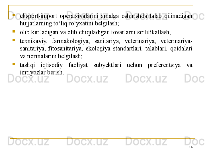 
eksport-import  operatsiyalarini  amalga  oshirishda  talab  qilinadigan 
hujjatlarning to‘liq ro‘yxatini belgilash;

olib kiriladigan va olib chiqiladigan tovarlarni sertifikatlash;

texnikaviy,  farmakologiya,  sanitariya,  veterinariya,  veterinariya-
sanitariya,  fitosanitariya,  ekologiya  standartlari,  talablari,  qoidalari 
va normalarini belgilash;

tashqi  iqtisodiy  faoliyat  subyektlari  uchun  preferentsiya  va 
imtiyozlar berish.
14 