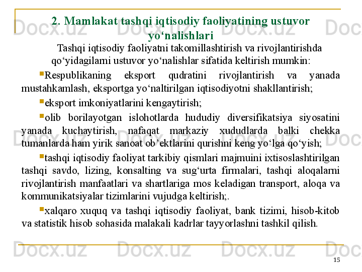 2.  Mamlakat tashqi iqtisodiy faoliyatining ustuvor 
yo‘nalishlari
Tashqi iqtisodiy faoliyatni takomillashtirish va rivojlantirishda 
qo‘yidagilarni ustuvor yo‘nalishlar sifatida keltirish mumkin:

Respublikaning  eksport  qudratini  rivojlantirish  va  yanada 
mustahkamlash, eksportga yo‘naltirilgan iqtisodiyotni shakllantirish;

eksport imkoniyatlarini kengaytirish; 

olib  borilayotgan  islohotlarda  hududiy  diversifikatsiya  siyosatini 
yanada  kuchaytirish,  nafaqat  markaziy  xududlarda  balki  chekka 
tumanlarda ham yirik sanoat ob’ektlarini qurishni keng yo‘lga qo‘yish;

tashqi iqtisodiy faoliyat tarkibiy qismlari majmuini ixtisoslashtirilgan 
tashqi  savdo,  lizing,  konsalting  va  sug‘urta  firmalari,  tashqi  aloqalarni 
rivojlantirish  manfaatlari  va  shartlariga  mos  keladigan  transport,  aloqa  va 
kommunikatsiyalar tizimlarini vujudga keltirish;.

xalqaro  xuquq  va  tashqi  iqtisodiy  faoliyat,  bank  tizimi,  hisob-kitob 
va statistik hisob sohasida malakali kadrlar tayyorlashni tashkil qilish.  
15 