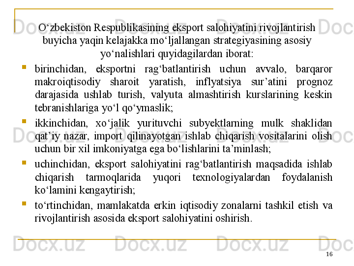 O‘zbekiston Respublikasining eksport salohiyatini rivojlantirish 
buyicha yaqin kelajakka mo‘ljallangan strategiyasining asosiy 
yo‘nalishlari quyidagilardan iborat:

birinchidan,  eksportni  rag‘batlantirish  uchun  avvalo,  barqaror 
makroiqtisodiy  sharoit  yaratish,  inflyatsiya  sur’atini  prognoz 
darajasida  ushlab  turish,  valyuta  almashtirish  kurslarining  keskin 
tebranishlariga yo‘l qo‘ymaslik;

ikkinchidan,  xo‘jalik  yurituvchi  subyektlarning  mulk  shaklidan 
qat’iy  nazar,  import  qilinayotgan  ishlab  chiqarish  vositalarini  olish 
uchun bir xil imkoniyatga ega bo‘lishlarini ta’minlash;

uchinchidan,  eksport  salohiyatini  rag‘batlantirish  maqsadida  ishlab 
chiqarish  tarmoqlarida  yuqori  texnologiyalardan  foydalanish 
ko‘lamini kengaytirish;

to‘rtinchidan,  mamlakatda  erkin  iqtisodiy  zonalarni  tashkil  etish  va 
rivojlantirish asosida eksport salohiyatini oshirish.
16 