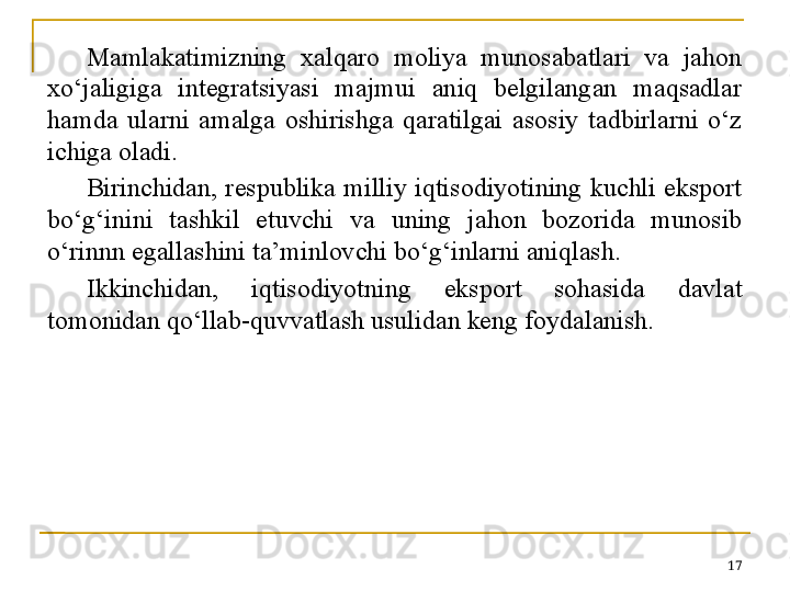 Mamlakatimizning  xalqaro  moliya  munosabatlari  va  jahon 
xo‘jaligiga  integratsiyasi  majmui  aniq  belgilangan  maqsadlar 
hamda  ularni  amalga  oshirishga  qaratilgai  asosiy  tadbirlarni  o‘z 
ichiga oladi.
Birinchidan,  respublika  milliy  iqtisodiyotining  kuchli  eksport 
bo‘g‘inini  tashkil  etuvchi  va  uning  jahon  bozorida  munosib 
o‘rinnn egallashini ta’minlovchi bo‘g‘inlarni aniqlash.
Ikkinchidan,  iqtisodiyotning  eksport  sohasida  davlat 
tomonidan qo‘llab-quvvatlash usulidan keng foydalanish.
17 