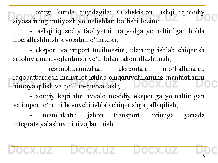 Hozirgi  kunda  quyidagilar  O‘zbekiston  tashqi  iqtisodiy 
siyosatining imtiyozli yo‘nalishlari bo‘lishi lozim:
-  tashqi  iqtisodiy  faoliyatni  maqsadga  yo‘naltirilgan  holda 
liberallashtirish siyosatini o‘tkazish;
-  eksport  va  import  tuzilmasini,  ularning  ishlab  chiqarish 
salohiyatini rivojlantirish yo‘li bilan takomillashtirish;
-  respublikamizdagi  eksportga  mo‘ljallangan, 
raqobatbardosh  mahsulot  ishlab  chiqaruvchilarning  manfaatlarini 
himoya qilish va qo‘llab-quvvatlash;
-  xorijiy  kapitalni  avvalo  moddiy  eksportga  yo‘naltirilgan 
va import o‘rnini bosuvchi ishlab chiqarishga jalb qilish;
-  mamlakatni  jahon  transport  tizimiga  yanada 
integratsiyalashuvini rivojlantirish.
18 