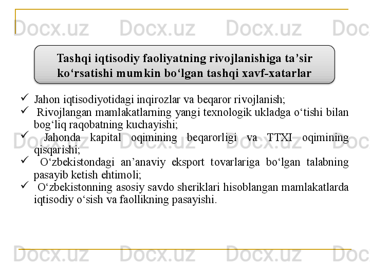 
Jahon iqtisodiyotidagi inqirozlar va beqaror rivojlanish;

  Rivojlangan mamlakatlarning yangi texnologik ukladga o‘tishi bilan 
bog‘liq raqobatning kuchayishi;

  Jahonda  kapital  oqimining  beqarorligi  va  TTXI  oqimining 
qisqarishi;

  O‘zbekistondagi  an’anaviy  eksport  tovarlariga  bo‘lgan  talabning 
pasayib  ketish ehtimoli;

  O‘zbekistonning  asosiy  savdo  sheriklari  hisoblangan  mamlakatlarda 
iqtisodiy  o‘sish va  faollikning pasayishi.Tashqi iqtisodiy faoliyatning rivojlanishiga ta’sir 
ko‘rsatishi mumkin bo‘lgan tashqi xavf-xatarlar  