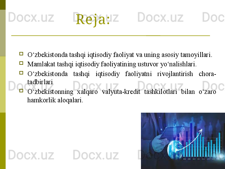 2Reja:

O‘zbekistonda tashqi iqtisodiy faoliyat va uning asosiy tamoyillari.

Mamlakat tashqi iqtisodiy faoliyatining ustuvor yo‘nalishlari.

O‘zbekistonda  tashqi  iqtisodiy  faoliyatni  rivojlantirish  chora-
tadbirlari

O‘zbekistonning  xalqaro  valyuta-kredit  tashkilotlari  bilan  o‘zaro 
hamkorlik aloqalari. 