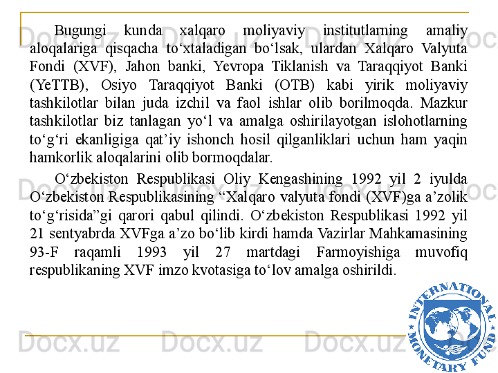 Bugungi  kunda  xalqaro  moliyaviy  institutlarning  amaliy 
aloqalariga  qisqacha  to‘xtaladigan  bo‘lsak,  ulardan  Xalqaro  Valyuta 
Fondi  (XVF),  Jahon  banki,  Yevropa  Tiklanish  va  Taraqqiyot  Banki 
(YeTTB),  Osiyo  Taraqqiyot  Banki  (OTB)  kabi  yirik  moliyaviy 
tashkilotlar  bilan  juda  izchil  va  faol  ishlar  olib  borilmoqda.  Mazkur 
tashkilotlar  biz  tanlagan  yo‘l  va  amalga  oshirilayotgan  islohotlarning 
to‘g‘ri  ekanligiga  qat’iy  ishonch  hosil  qilganliklari  uchun  ham  yaqin 
hamkorlik aloqalarini olib bormoqdalar. 
O‘zbekiston  Respublikasi  Oliy  Kengashining  1992  yil  2  iyulda 
O‘zbekiston  Respublikasining  “ Xalqaro  valyuta  fondi  (XVF)ga  a’zolik 
to‘g‘risida ” gi  qarori  qabul  qilindi.  O‘zbekiston  Respublikasi  1992  yil 
21 sentyabrda XVFga a’zo bo‘lib kirdi hamda Vazirlar Mahkamasining 
93-F  raqamli  1993  yil  27  martdagi  Farmoyishiga  muvofiq 
respublikaning XVF imzo kvotasiga to‘lov amalga oshirildi.
21 