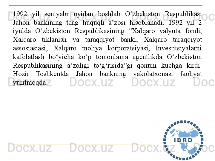 1992  yil  sent ya br  oyidan  boshlab  O‘zbekiston  Respublikasi 
Jahon  bankining  teng  huquqli  a’zosi  hisoblanadi.  1992  yil  2 
iyulda  O‘zbekiston  Respublikasining  “Xalqaro  valyuta  fondi, 
Xalqaro  tiklanish  va  taraqqiyot  banki,  Xalqaro  taraqqiyot 
assosiasiasi,  Xalqaro  moliya  korporatsiyasi,  Investitsiyalarni 
kafolatlash  bo‘yicha  ko‘p  tomonlama  agentlikda  O‘zbekiston 
Respublikasining  a’zoligi  to‘g‘risida”gi  qonuni  kuchga  kirdi. 
Hozir  Toshkentda  Jahon  bankning  vakolatxonasi  faoliyat 
yuritmoqda. 
22 