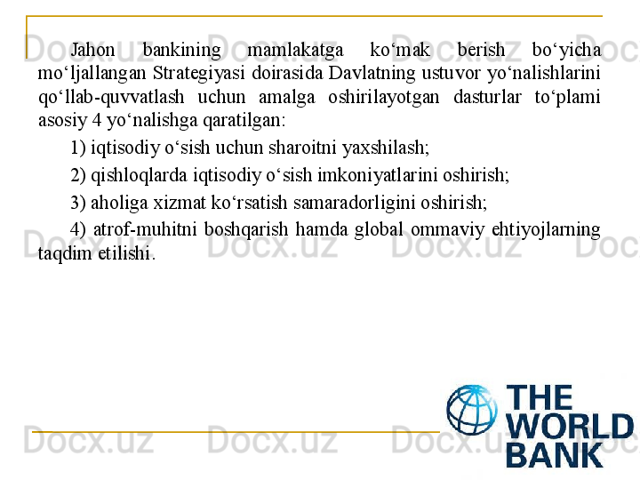 Jahon  bankining  mamlakatga  ko‘mak  berish  bo‘yicha 
mo‘ljallangan  Strategiyasi  doirasida  Davlatning  ustuvor  yo‘nalishlarini 
qo‘llab-quvvatlash  uchun  amalga  oshirilayotgan  dasturlar  to‘plami 
asosiy 4 yo‘nalishga qaratilgan: 
1) iqtisodiy o‘sish uchun sharoitni yaxshilash; 
2) qishloqlarda iqtisodiy o‘sish imkoniyatlarini oshirish; 
3) aholiga xizmat ko‘rsatish samaradorligini oshirish; 
4)  atrof-muhitni  boshqarish  hamda  global  ommaviy  ehtiyojlarning 
taqdim etilishi.
23 