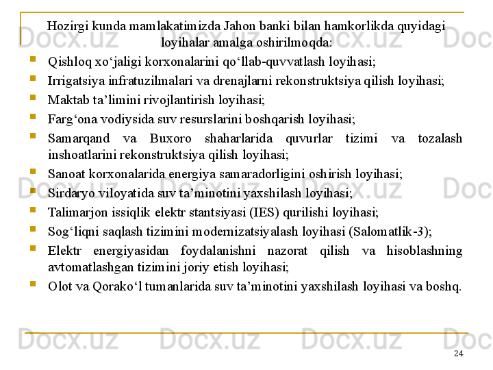 Hozirgi kunda mamlakatimizda Jahon banki bilan hamkorlikda quyidagi 
loyihalar amalga oshirilmoqda:

Qishloq xo‘jaligi korxonalarini qo‘llab-quvvatlash loyihasi;

Irrigatsiya infratuzilmalari va drenajlarni rekonstruktsiya qilish loyihasi;

Maktab ta’limini rivojlantirish loyihasi;

Farg‘ona vodiysida suv resurslarini boshqarish loyihasi;

Samarqand  va  Buxoro  shaharlarida  quvurlar  tizimi  va  tozalash 
inshoatlarini rekonstruktsiya qilish loyihasi;

Sanoat korxonalarida energiya samaradorligini oshirish loyihasi;

Sirdaryo viloyatida suv ta’minotini yaxshilash loyihasi;

Talimarjon issiqlik elektr stantsiyasi (IES) qurilishi loyihasi;

Sog‘liqni saqlash tizimini modernizatsiyalash loyihasi (Salomatlik-3);

Elektr  energiyasidan  foydalanishni  nazorat  qilish  va  hisoblashning 
avtomatlashgan tizimini joriy etish loyihasi;

Olot va Qorako‘l tumanlarida suv ta’minotini yaxshilash loyihasi va boshq.
24 