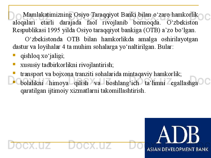 Mamlakatimizning  Osiyo Taraqqiyot  Banki  bilan  o‘zaro  hamkorlik 
aloqalari  etarli  darajada  faol  rivojlanib  bormoqda.  O‘zbekiston 
Respublikasi 1995 yilda Osiyo taraqqiyot bankiga (OTB) a’zo bo‘lgan. 
O‘zbekistonda  OTB  bilan  hamkorlikda  amalga  oshirilayotgan 
dastur va loyihalar 4 ta muhim sohalarga yo‘naltirilgan. Bular:

qishloq xo‘jaligi;

xususiy tadbirkorlikni rivojlantirish;

transport va bojxona tranziti sohalarida mintaqaviy hamkorlik;

bolalikni  himoya  qilish  va  boshlang‘ich  ta’limni  egallashga 
qaratilgan ijtimoiy xizmatlarni takomillashtirish. 
25 