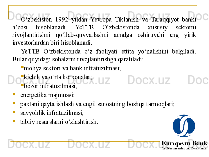 O‘zbekiston  1992  yildan  Yevropa  Tiklanish  va  Taraqqiyot  banki 
a’zosi  hisoblanadi.  YeTTB  O‘zbekistonda  xususiy  sektorni 
rivojlantirishni  qo‘llab-quvvatlashni  amalga  oshiruvchi  eng  yirik 
investorlardan biri hisoblanadi.
Ye TTB  O‘zbekistonda  o‘z  faoliyati  ettita  yo‘nalishini  belgiladi. 
Bular quyidagi sohalarni rivojlantirishga qaratiladi:

moliya sektori va bank infratuzilmasi;

kichik va o‘rta korxonalar;

bozor infratuzilmasi;

energetika majmuasi;

paxtani qayta ishlash va engil sanoatning boshqa tarmoqlari;

sayyohlik infratuzilmasi;

tabiiy resurslarni o‘zlashtirish.
26 