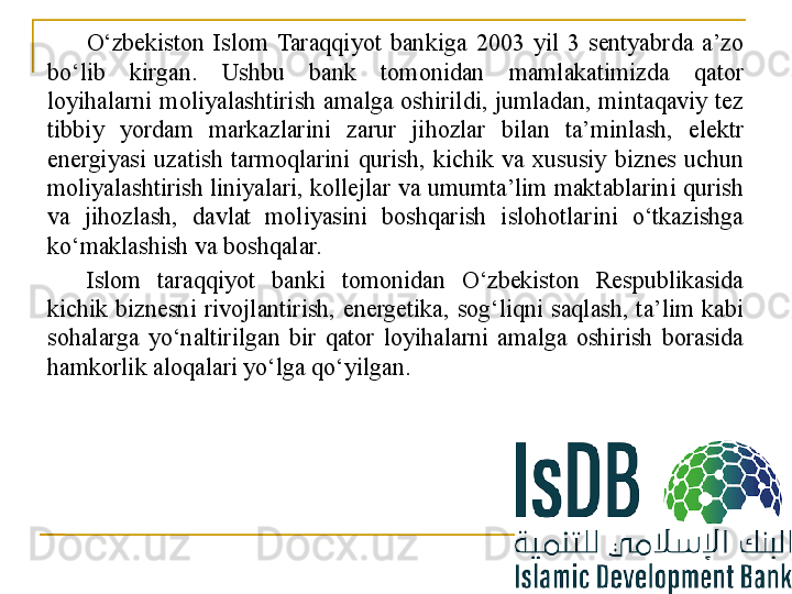 O‘zbekiston  Islom  Taraqqiyot  bankiga  2003  yil  3  sentyabrda  a’zo 
bo‘lib  kirgan.  Ushbu  bank  tomonidan  mamlakatimizda  qator 
loyihalarni  moliyalashtirish  amalga  oshirildi,  jumladan,  mintaqaviy  tez 
tibbiy  yordam  markazlarini  zarur  jihozlar  bilan  ta’minlash,  elektr 
energiyasi  uzatish  tarmoqlarini  qurish,  kichik  va  xususiy  biznes  uchun 
moliyalashtirish liniyalari, kollejlar va umumta’lim maktablarini qurish 
va  jihozlash,  davlat  moliyasini  boshqarish  islohotlarini  o‘tkazishga 
ko‘maklashish va boshqalar.  
Islom  taraqqiyot  banki  tomonidan  O‘zbekiston  Respublikasida 
kichik  biznesni  rivojlantirish,  energetika,  sog‘liqni  saqlash,  ta’lim  kabi 
sohalarga  yo‘naltirilgan  bir  qator  loyihalarni  amalga  oshirish  borasida 
hamkorlik aloqalari yo‘lga qo‘yilgan.
27 