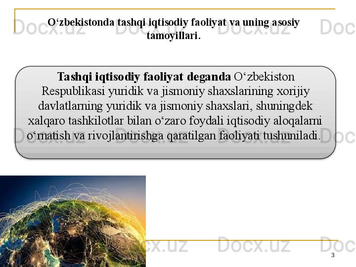 3O‘zbekistonda tashqi iqtisodiy faoliyat va uning asosiy 
tamoyillari.
Tashqi iqtisodiy faoliyat deganda  O‘zbekiston 
Respublikasi yuridik va jismoniy shaxslarining xorijiy 
davlatlarning yuridik va jismoniy shaxslari, shuningdek 
xalqaro tashkilotlar bilan o‘zaro foydali iqtisodiy aloqalarni 
o‘rnatish va rivojlantirishga qaratilgan faoliyati tushuniladi.   