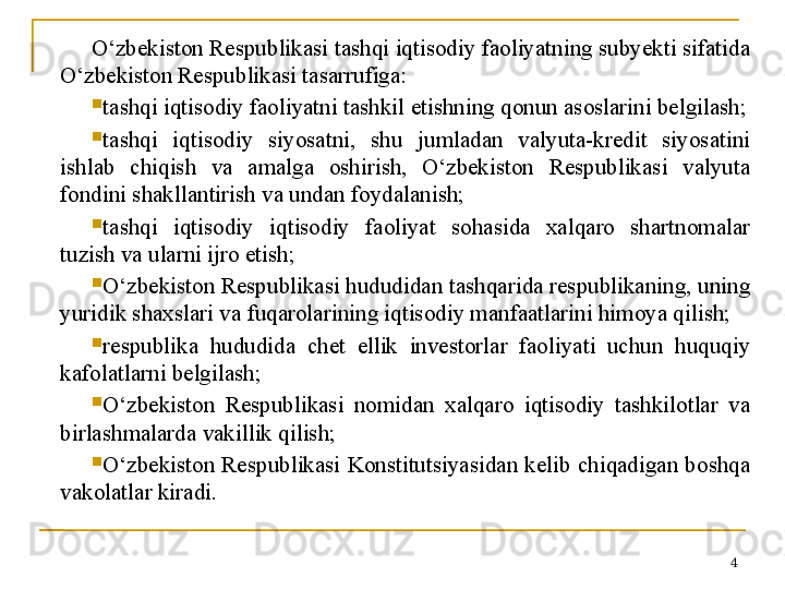 O‘zbekiston Respublikasi tashqi iqtisodiy faoliyatning subyekti sifatida 
O‘zbekiston Respublikasi tasarrufiga:

tashqi iqtisodiy faoliyatni tashkil etishning qonun asoslarini belgilash;

tashqi  iqtisodiy  siyosatni,  shu  jumladan  valyuta-kredit  siyosatini 
ishlab  chiqish  va  amalga  oshirish,  O‘zbekiston  Respublikasi  valyuta 
fondini shakllantirish va undan foydalanish;

tashqi  iqtisodiy  iqtisodiy  faoliyat  sohasida  xalqaro  shartnomalar 
tuzish va ularni ijro etish;

O‘zbekiston Respublikasi hududidan tashqarida respublikaning, uning 
yuridik shaxslari va fuqarolarining iqtisodiy manfaatlarini himoya qilish;

respublika  hududida  chet  ellik  investorlar  faoliyati  uchun  huquqiy 
kafolatlarni belgilash;

O‘zbekiston  Respublikasi  nomidan  xalqaro  iqtisodiy  tashkilotlar  va 
birlashmalarda vakillik qilish;

O‘zbekiston Respublikasi Konstitutsiyasidan kelib chiqadigan boshqa 
vakolatlar kiradi.
4 