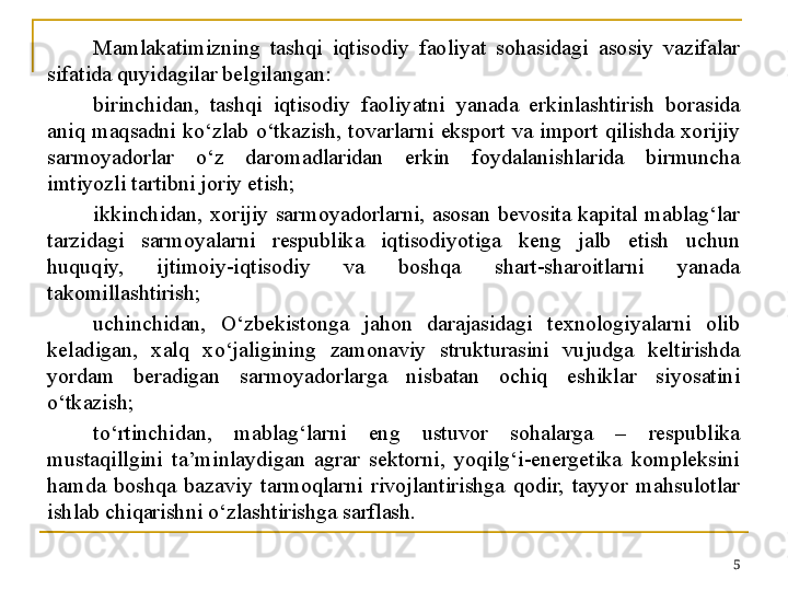 Mamlakatimizning  tashqi  iqtisodiy  faoliyat  sohasidagi  asosiy  vazifalar 
sifatida quyidagilar belgilangan:
birinchidan,  tashqi  iqtisodiy  faoliyatni  yanada  erkinlashtirish  borasida 
aniq  maqsadni  ko‘zlab  o‘tkazish,  tovarlarni  eksport  va  import  qilishda  xorijiy 
sarmoyadorlar  o‘z  daromadlaridan  erkin  foydalanishlarida  birmuncha 
imtiyozli tartibni joriy etish;
ikkinchidan,  xorijiy  sarmoyadorlarni,  asosan  bevosita  kapital  mablag‘lar 
tarzidagi  sarmoyalarni  respublika  iqtisodiyotiga  keng  jalb  etish  uchun 
huquqiy,  ijtimoiy-iqtisodiy  va  boshqa  shart-sharoitlarni  yanada 
takomillashtirish;
uchinchidan,  O‘zbekistonga  jahon  darajasidagi  texnologiyalarni  olib 
keladigan,  xalq  xo‘jaligining  zamonaviy  strukturasini  vujudga  keltirishda 
yordam  beradigan  sarmoyadorlarga  nisbatan  ochiq  eshiklar  siyosatini 
o‘tkazish;
to‘rtinchidan,  mablag‘larni  eng  ustuvor  sohalarga  –  respublika 
mustaqillgini  ta’minlaydigan  agrar  sektorni,  yoqilg‘i-energetika  kompleksini 
hamda  boshqa  bazaviy  tarmoqlarni  rivojlantirishga  qodir,  tayyor  mahsulotlar 
ishlab chiqarishni o‘zlashtirishga sarflash.
5 