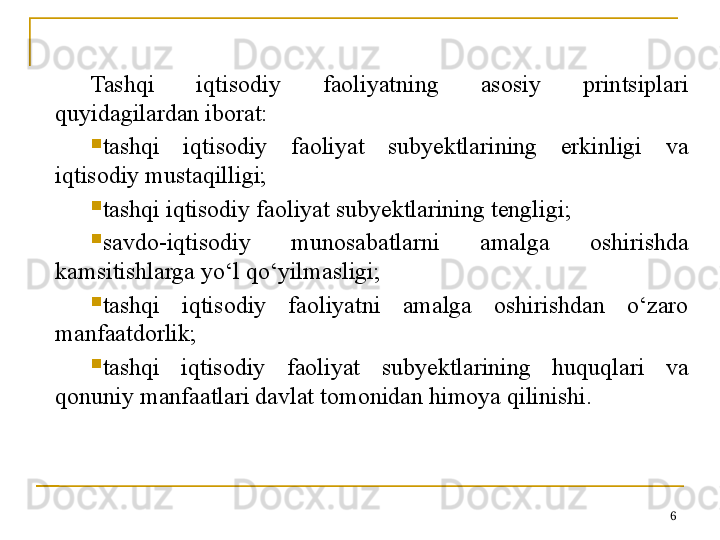 Tashqi  iqtisodiy  faoliyatning  asosiy  printsiplari 
quyidagilardan iborat:

tashqi  iqtisodiy  faoliyat  subyektlarining  erkinligi  va 
iqtisodiy mustaqilligi;

tashqi iqtisodiy faoliyat subyektlarining tengligi;

savdo-iqtisodiy  munosabatlarni  amalga  oshirishda 
kamsitishlarga yo‘l qo‘yilmasligi;

tashqi  iqtisodiy  faoliyatni  amalga  oshirishdan  o‘zaro 
manfaatdorlik;

tashqi  iqtisodiy  faoliyat  subyektlarining  huquqlari  va 
qonuniy manfaatlari davlat tomonidan himoya qilinishi.
6 