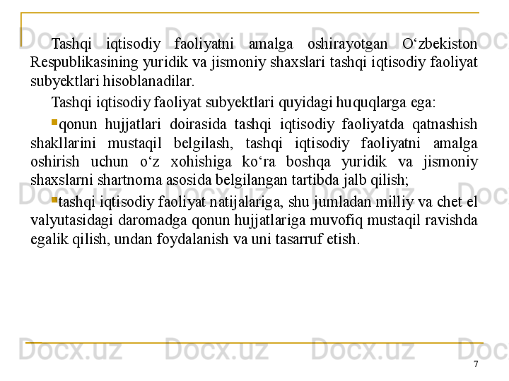 Tashqi  iqtisodiy  faoliyatni  amalga  oshirayotgan  O‘zbekiston 
Respublikasining yuridik va jismoniy shaxslari tashqi iqtisodiy faoliyat 
subyektlari hisoblanadilar. 
Tashqi iqtisodiy faoliyat subyektlari quyidagi huquqlarga ega:

qonun  hujjatlari  doirasida  tashqi  iqtisodiy  faoliyatda  qatnashish 
shakllarini  mustaqil  belgilash,  tashqi  iqtisodiy  faoliyatni  amalga 
oshirish  uchun  o‘z  xohishiga  ko‘ra  boshqa  yuridik  va  jismoniy 
shaxslarni shartnoma asosida belgilangan tartibda jalb qilish;

tashqi iqtisodiy faoliyat natijalariga, shu jumladan milliy va chet el 
valyutasidagi daromadga qonun hujjatlariga muvofiq mustaqil ravishda 
egalik qilish, undan foydalanish va uni tasarruf etish.
7 